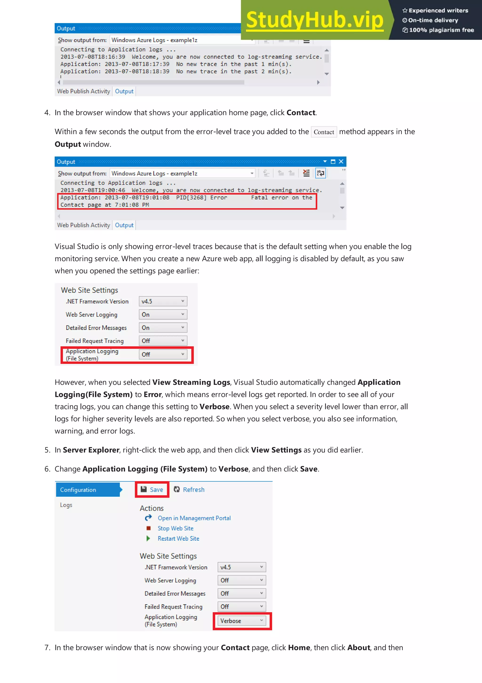 4. In the browser window that shows your application home page, click Contact.
Within a few seconds the output from the error-level trace you added to the Contact method appears in the
Output window.
Visual Studio is only showing error-level traces because that is the default setting when you enable the log
monitoring service. When you create a new Azure web app, all logging is disabled by default, as you saw
when you opened the settings page earlier:
However, when you selected View Streaming Logs, Visual Studio automatically changed Application
Logging(File System) to Error, which means error-level logs get reported. In order to see all of your
tracing logs, you can change this setting to Verbose. When you select a severity level lower than error, all
logs for higher severity levels are also reported. So when you select verbose, you also see information,
warning, and error logs.
5. In Server Explorer, right-click the web app, and then click View Settings as you did earlier.
6. Change Application Logging (File System) to Verbose, and then click Save.
7. In the browser window that is now showing your Contact page, click Home, then click About, and then
 