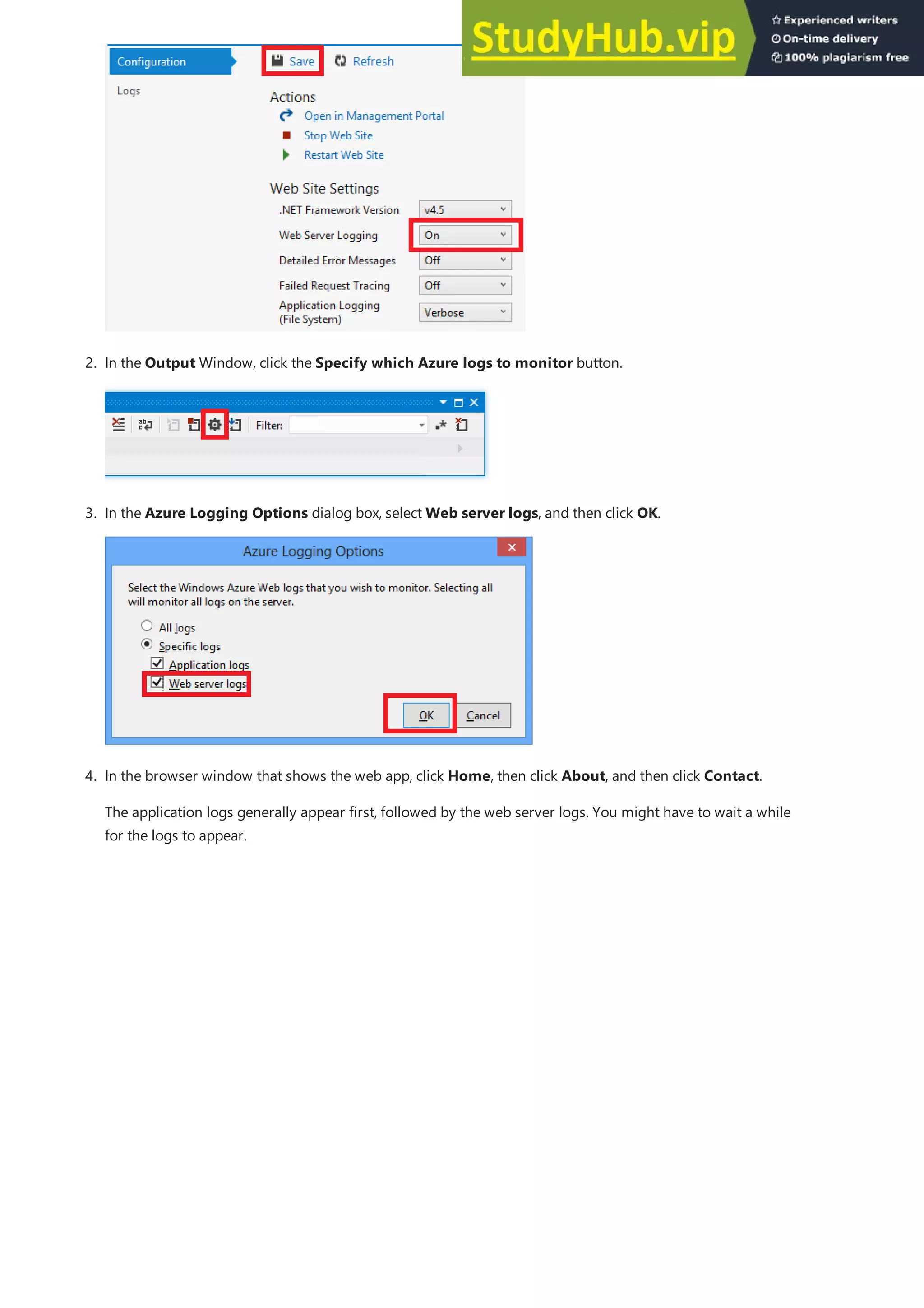 2. In the Output Window, click the Specify which Azure logs to monitor button.
3. In the Azure Logging Options dialog box, select Web server logs, and then click OK.
4. In the browser window that shows the web app, click Home, then click About, and then click Contact.
The application logs generally appear first, followed by the web server logs. You might have to wait a while
for the logs to appear.
 