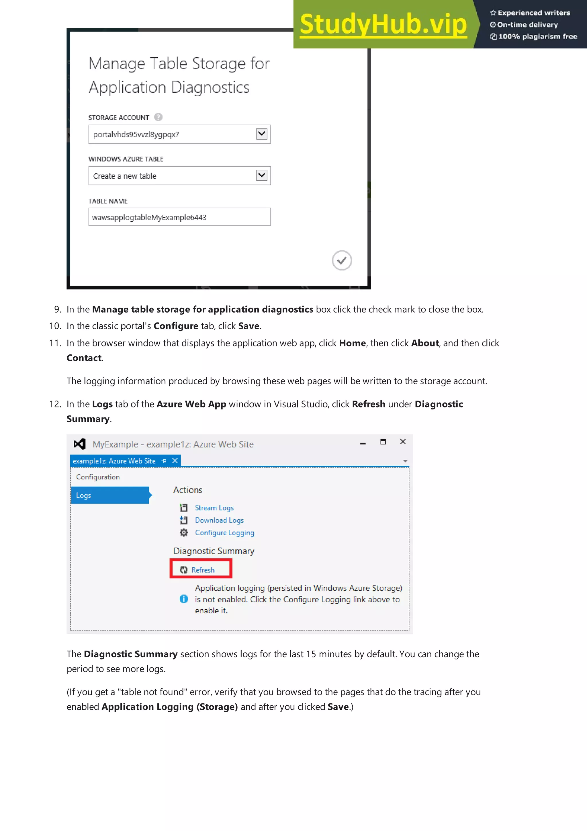 9. In the Manage table storage for application diagnostics box click the check mark to close the box.
10. In the classic portal's Configure tab, click Save.
11. In the browser window that displays the application web app, click Home, then click About, and then click
Contact.
The logging information produced by browsing these web pages will be written to the storage account.
12. In the Logs tab of the Azure Web App window in Visual Studio, click Refresh under Diagnostic
Summary.
The Diagnostic Summary section shows logs for the last 15 minutes by default. You can change the
period to see more logs.
(If you get a "table not found" error, verify that you browsed to the pages that do the tracing after you
enabled Application Logging (Storage) and after you clicked Save.)
 