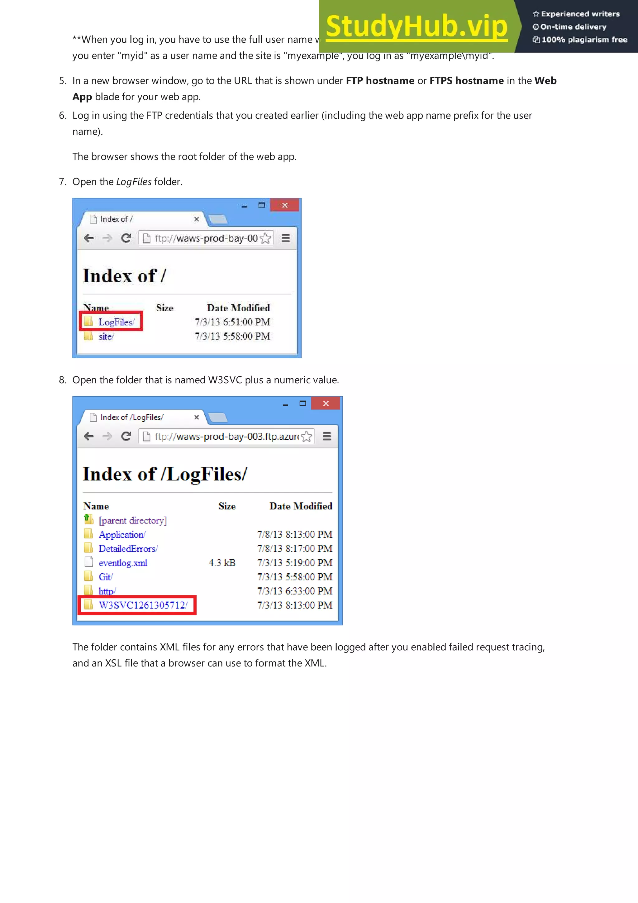5. In a new browser window, go to the URL that is shown under FTP hostname or FTPS hostname in the Web
App blade for your web app.
**When you log in, you have to use the full user name with the web app name prefixed to it. For example, if
you enter "myid" as a user name and the site is "myexample", you log in as "myexamplemyid".
6. Log in using the FTP credentials that you created earlier (including the web app name prefix for the user
name).
The browser shows the root folder of the web app.
7. Open the LogFiles folder.
8. Open the folder that is named W3SVC plus a numeric value.
The folder contains XML files for any errors that have been logged after you enabled failed request tracing,
and an XSL file that a browser can use to format the XML.
 