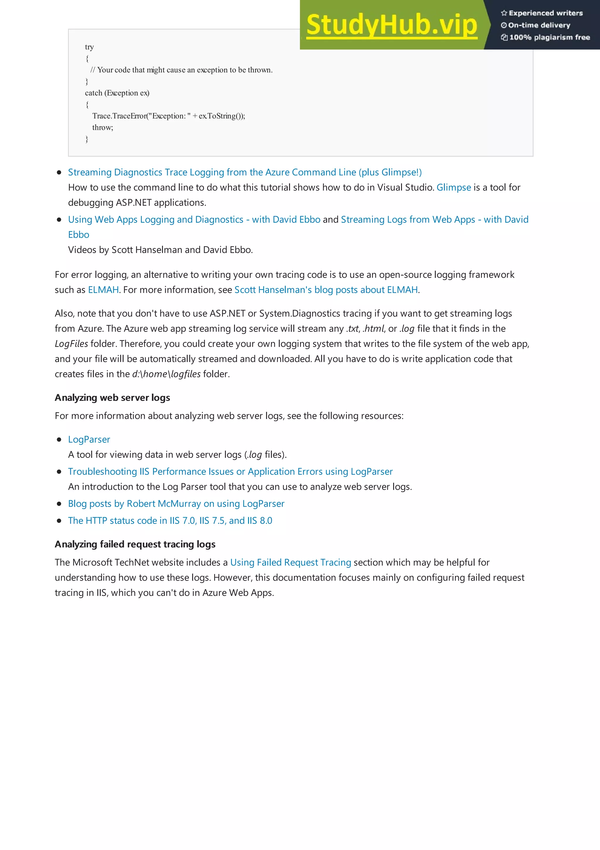 Analyzing web server logs
Analyzing web server logs
Analyzing failed request tracing logs
Analyzing failed request tracing logs
try
{
// Your code that might cause an exception to be thrown.
}
catch (Exception ex)
{
Trace.TraceError("Exception:" + ex.ToString());
throw;
}
Streaming Diagnostics Trace Logging from the Azure Command Line (plus Glimpse!)
How to use the command line to do what this tutorial shows how to do in Visual Studio. Glimpse is a tool for
debugging ASP.NET applications.
Using Web Apps Logging and Diagnostics - with David Ebbo and Streaming Logs from Web Apps - with David
Ebbo
Videos by Scott Hanselman and David Ebbo.
For error logging, an alternative to writing your own tracing code is to use an open-source logging framework
such as ELMAH. For more information, see Scott Hanselman's blog posts about ELMAH.
Also, note that you don't have to use ASP.NET or System.Diagnostics tracing if you want to get streaming logs
from Azure. The Azure web app streaming log service will stream any .txt, .html, or .log file that it finds in the
LogFiles folder. Therefore, you could create your own logging system that writes to the file system of the web app,
and your file will be automatically streamed and downloaded. All you have to do is write application code that
creates files in the d:homelogfiles folder.
For more information about analyzing web server logs, see the following resources:
LogParser
A tool for viewing data in web server logs (.log files).
Troubleshooting IIS Performance Issues or Application Errors using LogParser
An introduction to the Log Parser tool that you can use to analyze web server logs.
Blog posts by Robert McMurray on using LogParser
The HTTP status code in IIS 7.0, IIS 7.5, and IIS 8.0
The Microsoft TechNet website includes a Using Failed Request Tracing section which may be helpful for
understanding how to use these logs. However, this documentation focuses mainly on configuring failed request
tracing in IIS, which you can't do in Azure Web Apps.
 