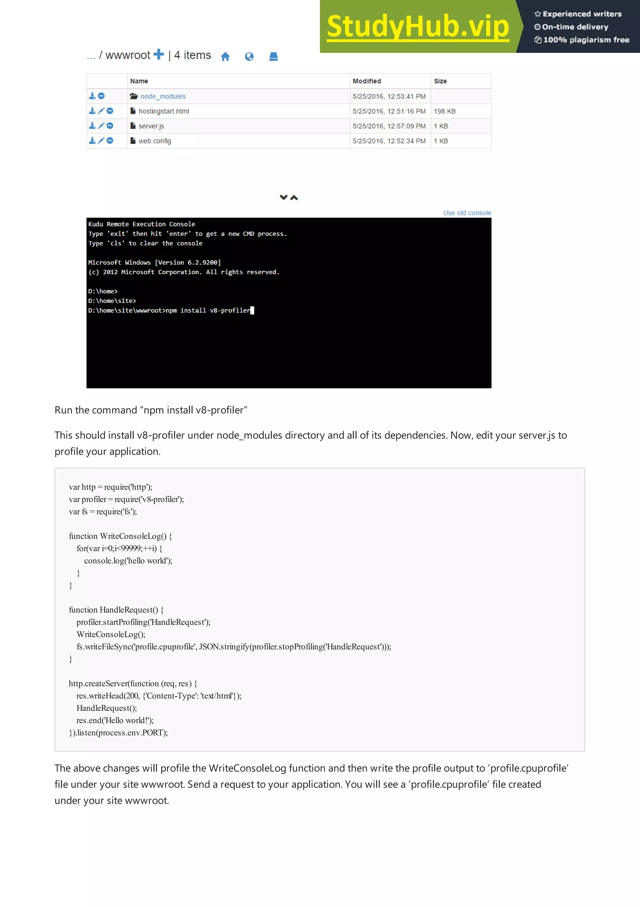 var http = require('http');
var profiler = require('v8-profiler');
var fs = require('fs');
function WriteConsoleLog() {
for(var i=0;i<99999;++i) {
console.log('hello world');
}
}
function HandleRequest() {
profiler.startProfiling('HandleRequest');
WriteConsoleLog();
fs.writeFileSync('profile.cpuprofile', JSON.stringify(profiler.stopProfiling('HandleRequest')));
}
http.createServer(function (req, res) {
res.writeHead(200, {'Content-Type':'text/html'});
HandleRequest();
res.end('Hello world!');
}).listen(process.env.PORT);
Run the command “npm install v8-profiler”
This should install v8-profiler under node_modules directory and all of its dependencies. Now, edit your server.js to
profile your application.
The above changes will profile the WriteConsoleLog function and then write the profile output to ‘profile.cpuprofile’
file under your site wwwroot. Send a request to your application. You will see a ‘profile.cpuprofile’ file created
under your site wwwroot.
 