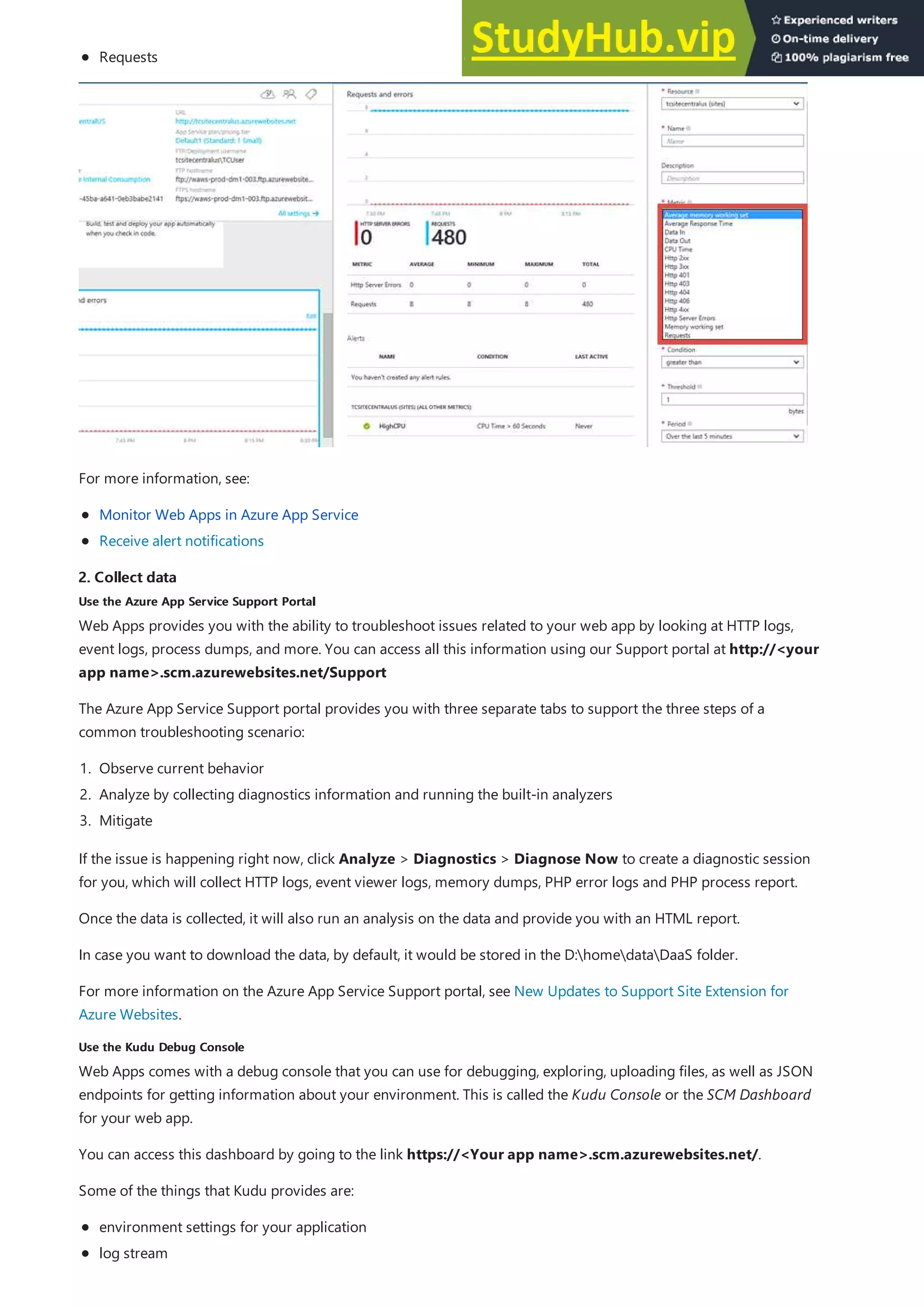 2. Collect data
2. Collect data
Use the Azure App Service Support Portal
Use the Azure App Service Support Portal
Use the Kudu Debug Console
Use the Kudu Debug Console
Requests
For more information, see:
Monitor Web Apps in Azure App Service
Receive alert notifications
Web Apps provides you with the ability to troubleshoot issues related to your web app by looking at HTTP logs,
event logs, process dumps, and more. You can access all this information using our Support portal at http://<your
app name>.scm.azurewebsites.net/Support
The Azure App Service Support portal provides you with three separate tabs to support the three steps of a
common troubleshooting scenario:
1. Observe current behavior
2. Analyze by collecting diagnostics information and running the built-in analyzers
3. Mitigate
If the issue is happening right now, click Analyze > Diagnostics > Diagnose Now to create a diagnostic session
for you, which will collect HTTP logs, event viewer logs, memory dumps, PHP error logs and PHP process report.
Once the data is collected, it will also run an analysis on the data and provide you with an HTML report.
In case you want to download the data, by default, it would be stored in the D:homedataDaaS folder.
For more information on the Azure App Service Support portal, see New Updates to Support Site Extension for
Azure Websites.
Web Apps comes with a debug console that you can use for debugging, exploring, uploading files, as well as JSON
endpoints for getting information about your environment. This is called the Kudu Console or the SCM Dashboard
for your web app.
You can access this dashboard by going to the link https://<Your app name>.scm.azurewebsites.net/.
Some of the things that Kudu provides are:
environment settings for your application
log stream
 