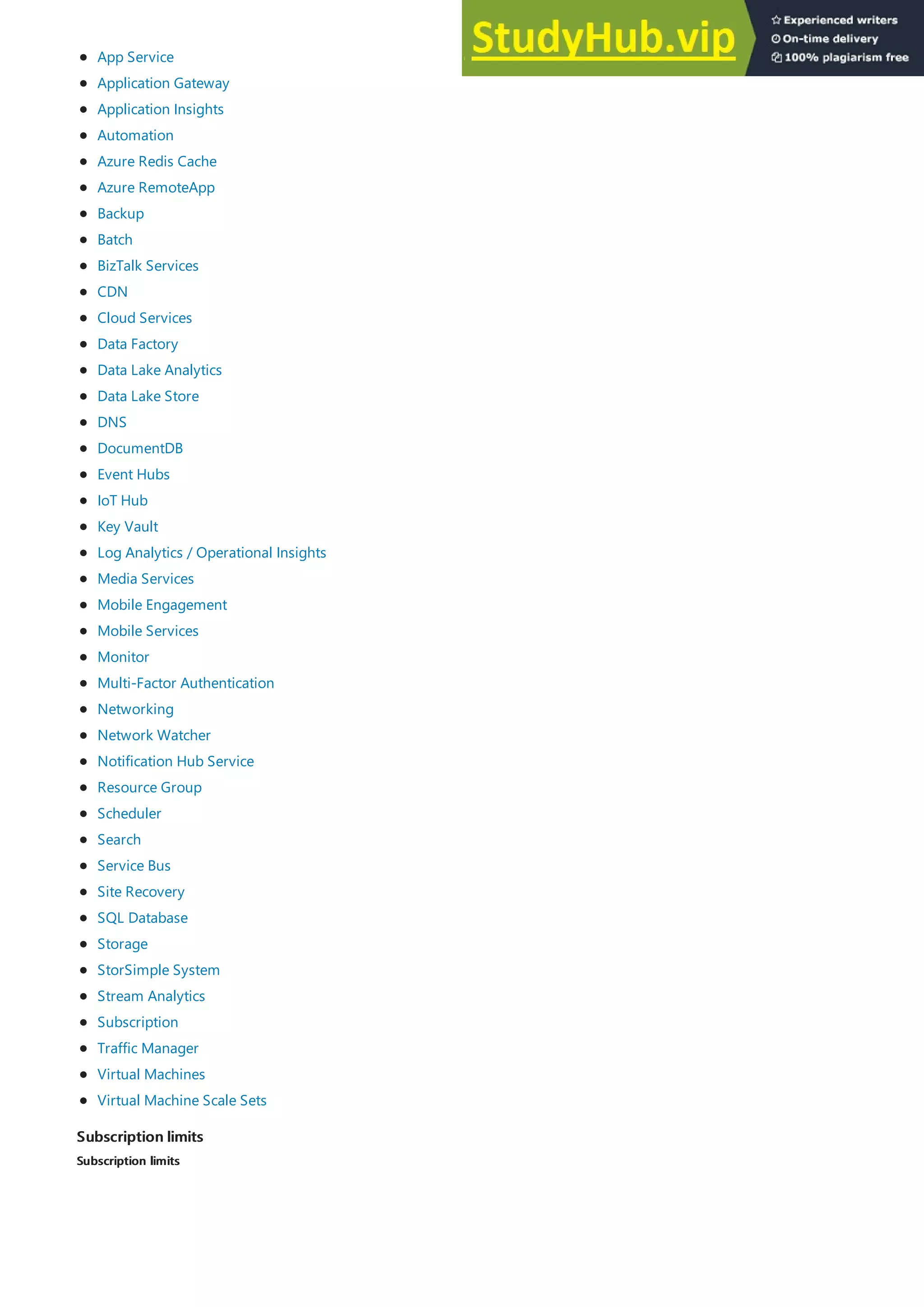 Subscription limits
Subscription limits
Subscription limits
Subscription limits
App Service
Application Gateway
Application Insights
Automation
Azure Redis Cache
Azure RemoteApp
Backup
Batch
BizTalk Services
CDN
Cloud Services
Data Factory
Data Lake Analytics
Data Lake Store
DNS
DocumentDB
Event Hubs
IoT Hub
Key Vault
Log Analytics / Operational Insights
Media Services
Mobile Engagement
Mobile Services
Monitor
Multi-Factor Authentication
Networking
Network Watcher
Notification Hub Service
Resource Group
Scheduler
Search
Service Bus
Site Recovery
SQL Database
Storage
StorSimple System
Stream Analytics
Subscription
Traffic Manager
Virtual Machines
Virtual Machine Scale Sets
 