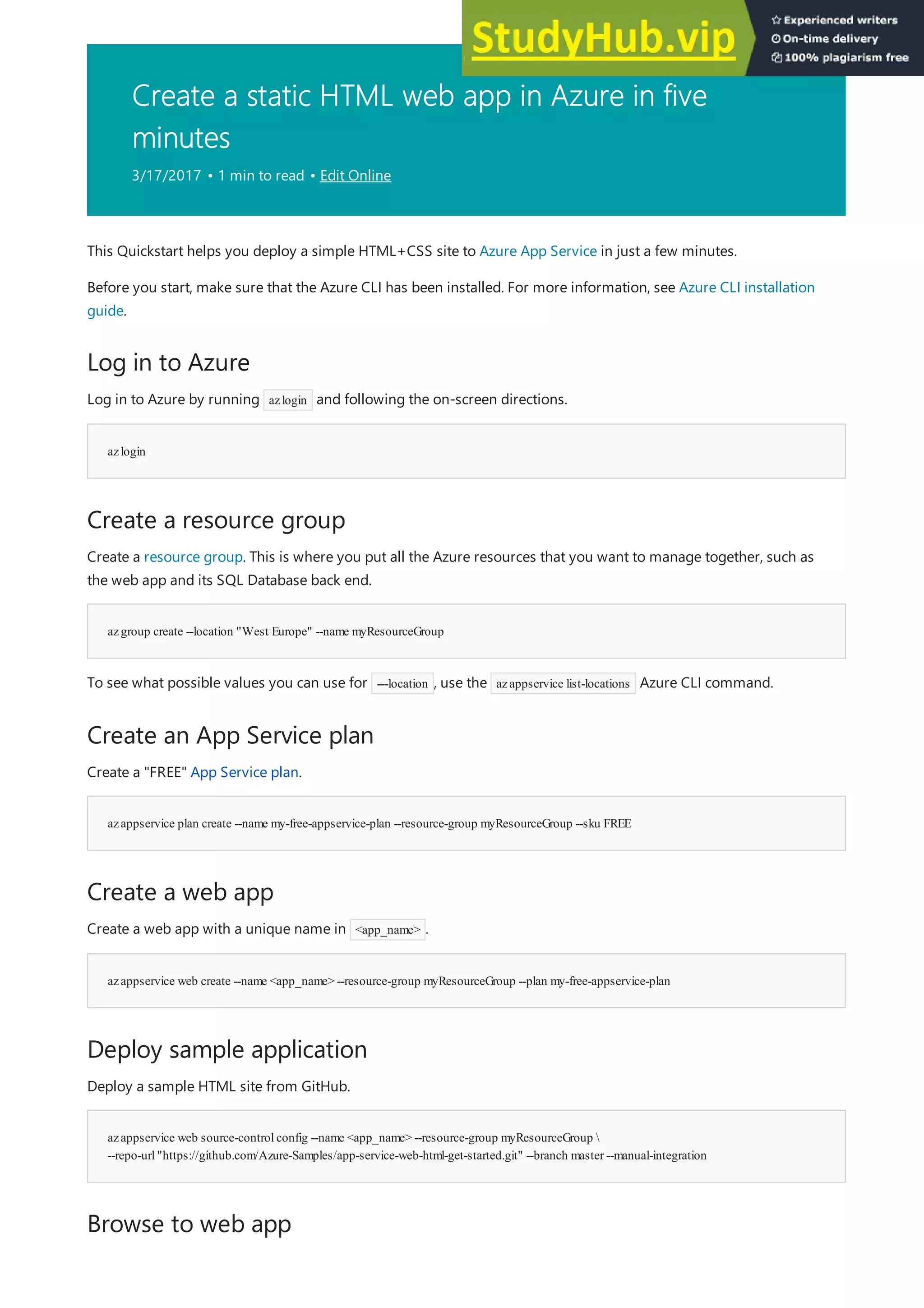 Create a static HTML web app in Azure in five
minutes
3/17/2017 • 1 min to read • Edit Online
Log in to Azure
azlogin
Create a resource group
azgroup create --location "West Europe" --name myResourceGroup
Create an App Service plan
azappservice plan create --name my-free-appservice-plan --resource-group myResourceGroup --sku FREE
Create a web app
azappservice web create --name <app_name> --resource-group myResourceGroup --plan my-free-appservice-plan
Deploy sample application
azappservice web source-controlconfig --name <app_name> --resource-group myResourceGroup 
--repo-url"https://github.com/Azure-Samples/app-service-web-html-get-started.git" --branch master --manual-integration
Browse to web app
This Quickstart helps you deploy a simple HTML+CSS site to Azure App Service in just a few minutes.
Before you start, make sure that the Azure CLI has been installed. For more information, see Azure CLI installation
guide.
Log in to Azure by running azlogin and following the on-screen directions.
Create a resource group. This is where you put all the Azure resources that you want to manage together, such as
the web app and its SQL Database back end.
To see what possible values you can use for ---location , use the azappservice list-locations Azure CLI command.
Create a "FREE" App Service plan.
Create a web app with a unique name in <app_name> .
Deploy a sample HTML site from GitHub.
 