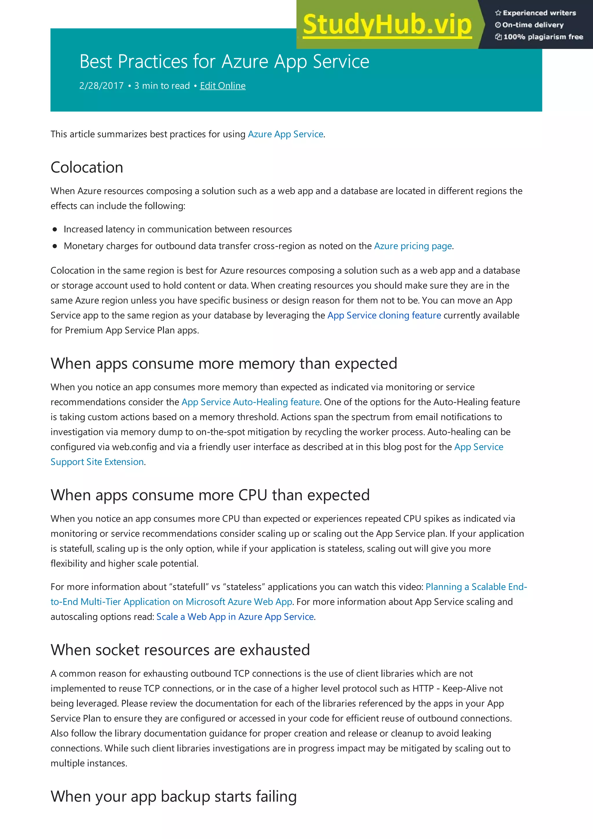 Best Practices for Azure App Service
2/28/2017 • 3 min to read • Edit Online
Colocation
When apps consume more memory than expected
When apps consume more CPU than expected
When socket resources are exhausted
When your app backup starts failing
This article summarizes best practices for using Azure App Service.
When Azure resources composing a solution such as a web app and a database are located in different regions the
effects can include the following:
Increased latency in communication between resources
Monetary charges for outbound data transfer cross-region as noted on the Azure pricing page.
Colocation in the same region is best for Azure resources composing a solution such as a web app and a database
or storage account used to hold content or data. When creating resources you should make sure they are in the
same Azure region unless you have specific business or design reason for them not to be. You can move an App
Service app to the same region as your database by leveraging the App Service cloning feature currently available
for Premium App Service Plan apps.
When you notice an app consumes more memory than expected as indicated via monitoring or service
recommendations consider the App Service Auto-Healing feature. One of the options for the Auto-Healing feature
is taking custom actions based on a memory threshold. Actions span the spectrum from email notifications to
investigation via memory dump to on-the-spot mitigation by recycling the worker process. Auto-healing can be
configured via web.config and via a friendly user interface as described at in this blog post for the App Service
Support Site Extension.
When you notice an app consumes more CPU than expected or experiences repeated CPU spikes as indicated via
monitoring or service recommendations consider scaling up or scaling out the App Service plan. If your application
is statefull, scaling up is the only option, while if your application is stateless, scaling out will give you more
flexibility and higher scale potential.
For more information about “statefull” vs “stateless” applications you can watch this video: Planning a Scalable End-
to-End Multi-Tier Application on Microsoft Azure Web App. For more information about App Service scaling and
autoscaling options read: Scale a Web App in Azure App Service.
A common reason for exhausting outbound TCP connections is the use of client libraries which are not
implemented to reuse TCP connections, or in the case of a higher level protocol such as HTTP - Keep-Alive not
being leveraged. Please review the documentation for each of the libraries referenced by the apps in your App
Service Plan to ensure they are configured or accessed in your code for efficient reuse of outbound connections.
Also follow the library documentation guidance for proper creation and release or cleanup to avoid leaking
connections. While such client libraries investigations are in progress impact may be mitigated by scaling out to
multiple instances.
 