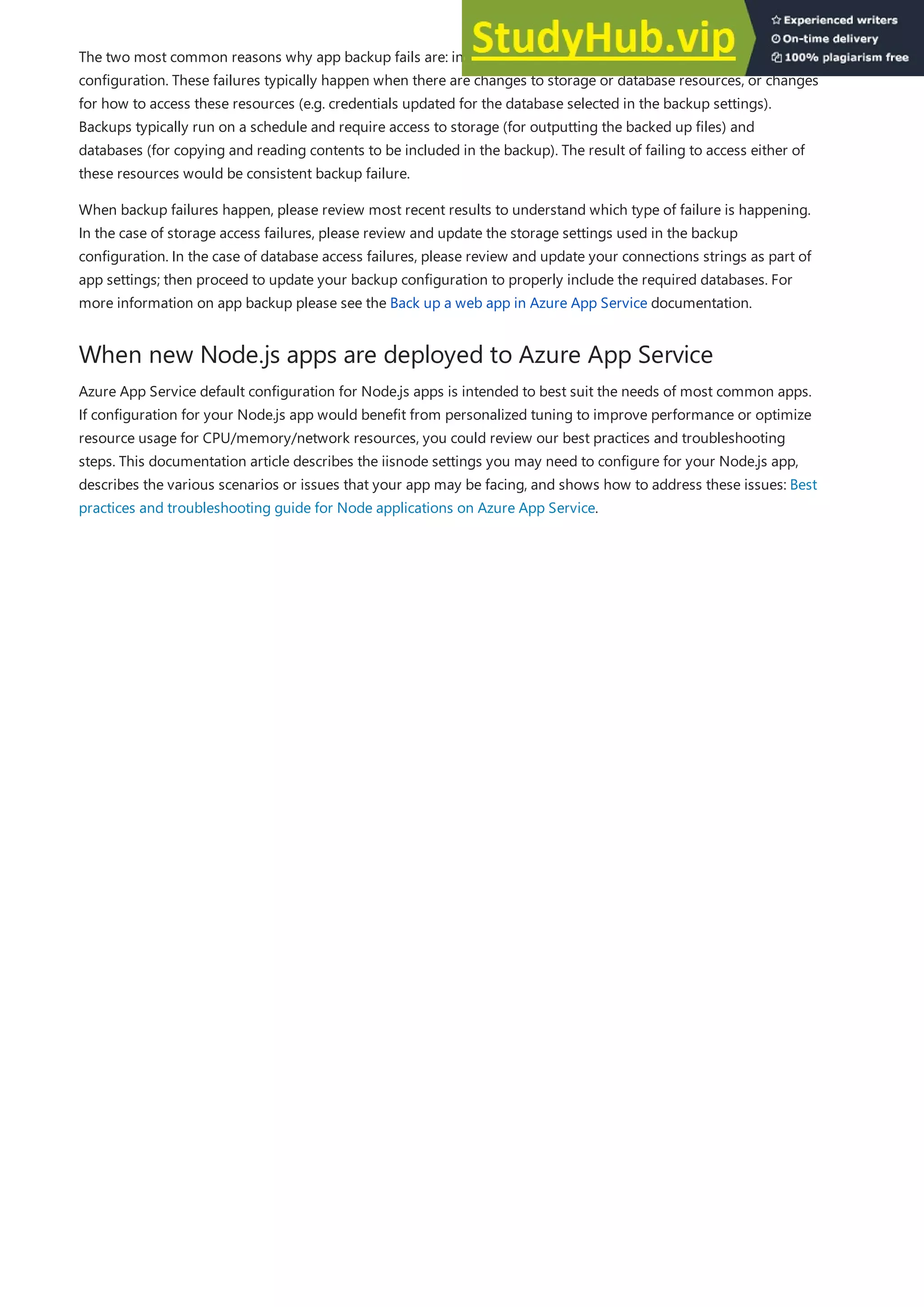 When new Node.js apps are deployed to Azure App Service
The two most common reasons why app backup fails are: invalid storage settings and invalid database
configuration. These failures typically happen when there are changes to storage or database resources, or changes
for how to access these resources (e.g. credentials updated for the database selected in the backup settings).
Backups typically run on a schedule and require access to storage (for outputting the backed up files) and
databases (for copying and reading contents to be included in the backup). The result of failing to access either of
these resources would be consistent backup failure.
When backup failures happen, please review most recent results to understand which type of failure is happening.
In the case of storage access failures, please review and update the storage settings used in the backup
configuration. In the case of database access failures, please review and update your connections strings as part of
app settings; then proceed to update your backup configuration to properly include the required databases. For
more information on app backup please see the Back up a web app in Azure App Service documentation.
Azure App Service default configuration for Node.js apps is intended to best suit the needs of most common apps.
If configuration for your Node.js app would benefit from personalized tuning to improve performance or optimize
resource usage for CPU/memory/network resources, you could review our best practices and troubleshooting
steps. This documentation article describes the iisnode settings you may need to configure for your Node.js app,
describes the various scenarios or issues that your app may be facing, and shows how to address these issues: Best
practices and troubleshooting guide for Node applications on Azure App Service.
 