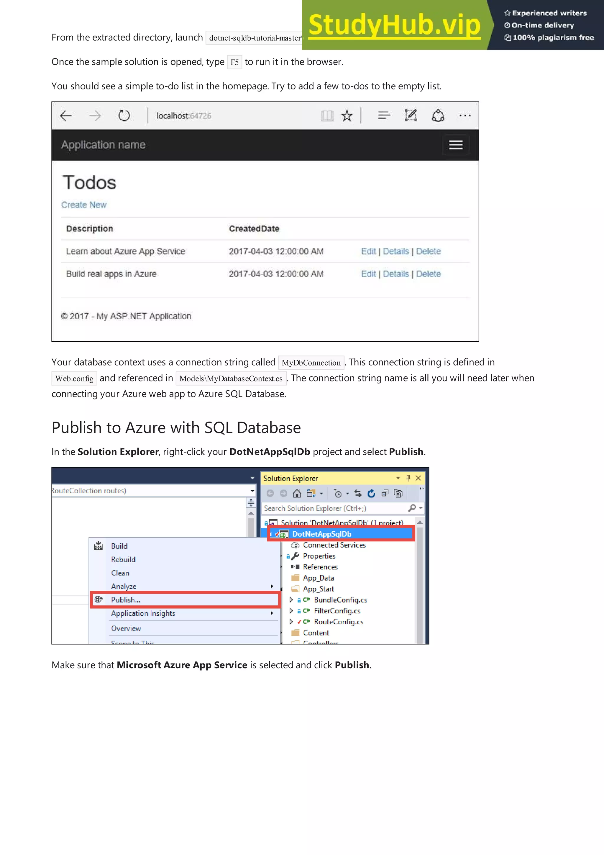 Publish to Azure with SQL Database
From the extracted directory, launch dotnet-sqldb-tutorial-masterDotNetAppSqlDb.sln in Visual Studio 2017.
Once the sample solution is opened, type F5 to run it in the browser.
You should see a simple to-do list in the homepage. Try to add a few to-dos to the empty list.
Your database context uses a connection string called MyDbConnection . This connection string is defined in
Web.config and referenced in ModelsMyDatabaseContext.cs . The connection string name is all you will need later when
connecting your Azure web app to Azure SQL Database.
In the Solution Explorer, right-click your DotNetAppSqlDb project and select Publish.
Make sure that Microsoft Azure App Service is selected and click Publish.
 