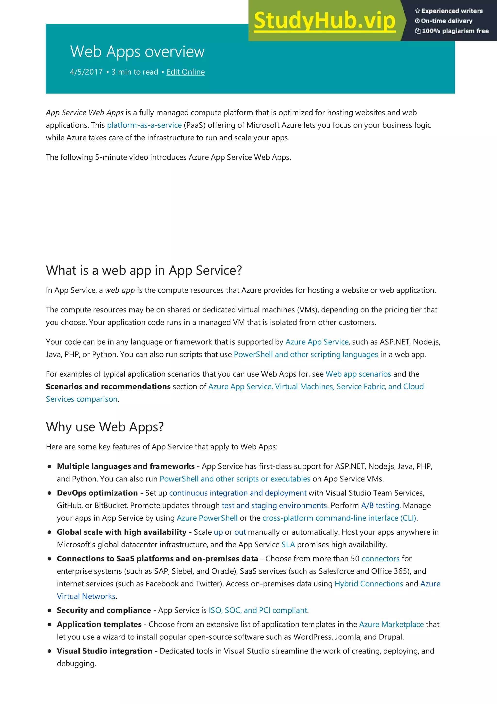 Web Apps overview
4/5/2017 • 3 min to read • Edit Online
What is a web app in App Service?
Why use Web Apps?
App Service Web Apps is a fully managed compute platform that is optimized for hosting websites and web
applications. This platform-as-a-service (PaaS) offering of Microsoft Azure lets you focus on your business logic
while Azure takes care of the infrastructure to run and scale your apps.
The following 5-minute video introduces Azure App Service Web Apps.
In App Service, a web app is the compute resources that Azure provides for hosting a website or web application.
The compute resources may be on shared or dedicated virtual machines (VMs), depending on the pricing tier that
you choose. Your application code runs in a managed VM that is isolated from other customers.
Your code can be in any language or framework that is supported by Azure App Service, such as ASP.NET, Node.js,
Java, PHP, or Python. You can also run scripts that use PowerShell and other scripting languages in a web app.
For examples of typical application scenarios that you can use Web Apps for, see Web app scenarios and the
Scenarios and recommendations section of Azure App Service, Virtual Machines, Service Fabric, and Cloud
Services comparison.
Here are some key features of App Service that apply to Web Apps:
Multiple languages and frameworks - App Service has first-class support for ASP.NET, Node.js, Java, PHP,
and Python. You can also run PowerShell and other scripts or executables on App Service VMs.
DevOps optimization - Set up continuous integration and deployment with Visual Studio Team Services,
GitHub, or BitBucket. Promote updates through test and staging environments. Perform A/B testing. Manage
your apps in App Service by using Azure PowerShell or the cross-platform command-line interface (CLI).
Global scale with high availability - Scale up or out manually or automatically. Host your apps anywhere in
Microsoft's global datacenter infrastructure, and the App Service SLA promises high availability.
Connections to SaaS platforms and on-premises data - Choose from more than 50 connectors for
enterprise systems (such as SAP, Siebel, and Oracle), SaaS services (such as Salesforce and Office 365), and
internet services (such as Facebook and Twitter). Access on-premises data using Hybrid Connections and Azure
Virtual Networks.
Security and compliance - App Service is ISO, SOC, and PCI compliant.
Application templates - Choose from an extensive list of application templates in the Azure Marketplace that
let you use a wizard to install popular open-source software such as WordPress, Joomla, and Drupal.
Visual Studio integration - Dedicated tools in Visual Studio streamline the work of creating, deploying, and
debugging.
 