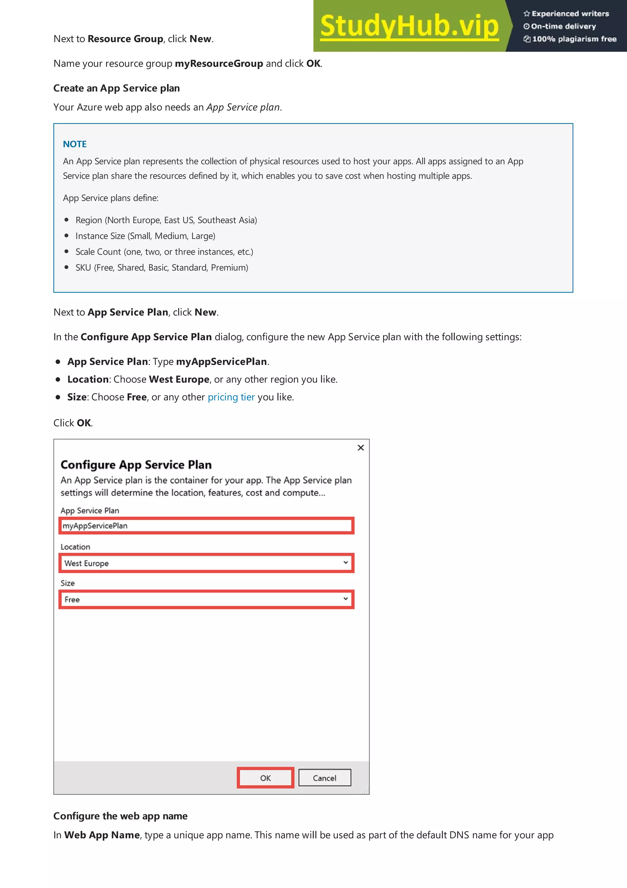 Create an App Service plan
Create an App Service plan
NOTE
NOTE
Configure the web app name
Configure the web app name
Next to Resource Group, click New.
Name your resource group myResourceGroup and click OK.
Your Azure web app also needs an App Service plan.
An App Service plan represents the collection of physical resources used to host your apps. All apps assigned to an App
Service plan share the resources defined by it, which enables you to save cost when hosting multiple apps.
App Service plans define:
Region (North Europe, East US, Southeast Asia)
Instance Size (Small, Medium, Large)
Scale Count (one, two, or three instances, etc.)
SKU (Free, Shared, Basic, Standard, Premium)
Next to App Service Plan, click New.
In the Configure App Service Plan dialog, configure the new App Service plan with the following settings:
App Service Plan: Type myAppServicePlan.
Location: Choose West Europe, or any other region you like.
Size: Choose Free, or any other pricing tier you like.
Click OK.
In Web App Name, type a unique app name. This name will be used as part of the default DNS name for your app
 