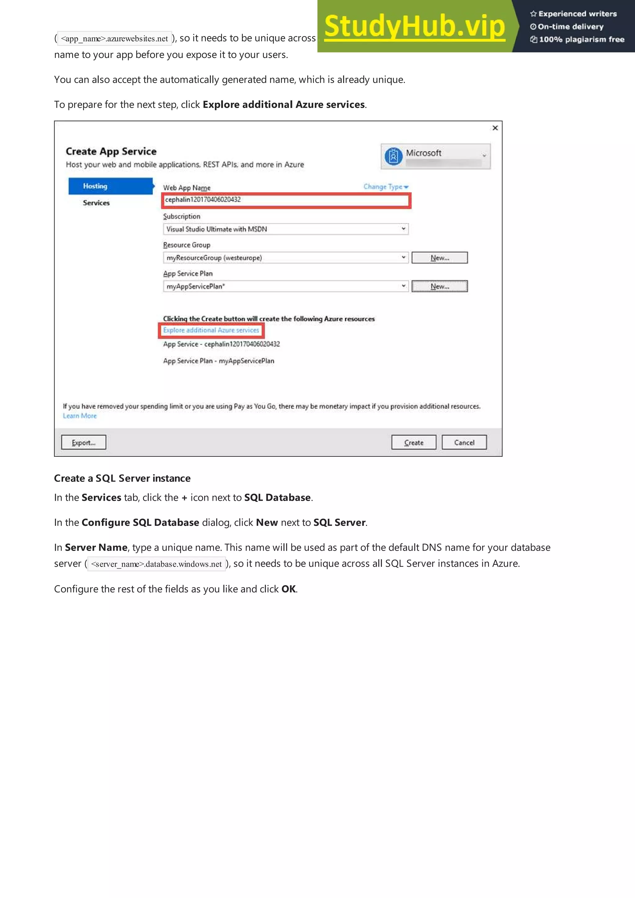 Create a SQL Server instance
Create a SQL Server instance
( <app_name>.azurewebsites.net ), so it needs to be unique across all apps in Azure. You can later map a custom domain
name to your app before you expose it to your users.
You can also accept the automatically generated name, which is already unique.
To prepare for the next step, click Explore additional Azure services.
In the Services tab, click the + icon next to SQL Database.
In the Configure SQL Database dialog, click New next to SQL Server.
In Server Name, type a unique name. This name will be used as part of the default DNS name for your database
server ( <server_name>.database.windows.net ), so it needs to be unique across all SQL Server instances in Azure.
Configure the rest of the fields as you like and click OK.
 