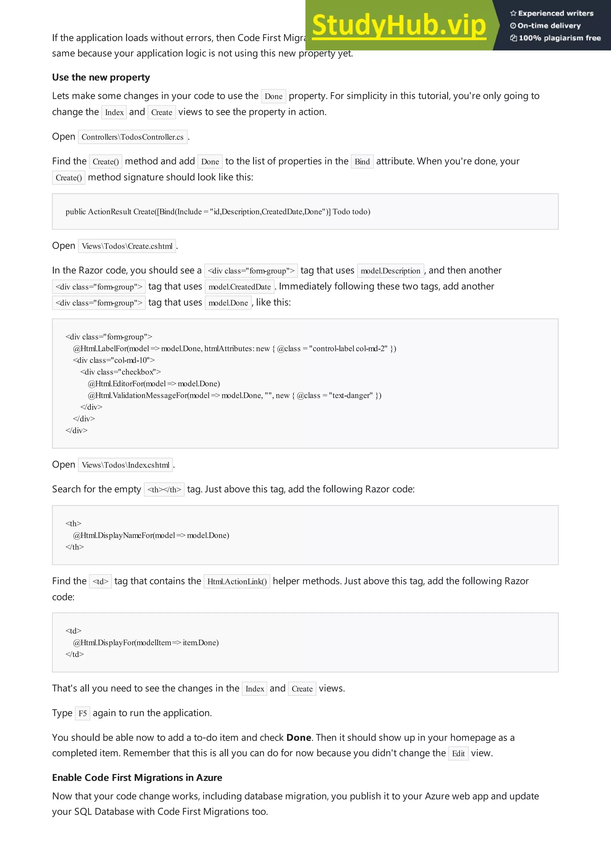 Use the new property
Use the new property
public ActionResult Create([Bind(Include = "id,Description,CreatedDate,Done")] Todo todo)
<div class="form-group">
@Html.LabelFor(model=> model.Done, htmlAttributes:new{ @class = "control-labelcol-md-2" })
<div class="col-md-10">
<div class="checkbox">
@Html.EditorFor(model=> model.Done)
@Html.ValidationMessageFor(model=> model.Done, "", new{ @class = "text-danger" })
</div>
</div>
</div>
<th>
@Html.DisplayNameFor(model=> model.Done)
</th>
<td>
@Html.DisplayFor(modelItem=> item.Done)
</td>
Enable Code First Migrations in Azure
Enable Code First Migrations in Azure
If the application loads without errors, then Code First Migrations has succeeded. However, your page still looks the
same because your application logic is not using this new property yet.
Lets make some changes in your code to use the Done property. For simplicity in this tutorial, you're only going to
change the Index and Create views to see the property in action.
Open ControllersTodosController.cs .
Find the Create() method and add Done to the list of properties in the Bind attribute. When you're done, your
Create() method signature should look like this:
Open ViewsTodosCreate.cshtml .
In the Razor code, you should see a <div class="form-group"> tag that uses model.Description , and then another
<div class="form-group"> tag that uses model.CreatedDate . Immediately following these two tags, add another
<div class="form-group"> tag that uses model.Done , like this:
Open ViewsTodosIndex.cshtml .
Search for the empty <th></th> tag. Just above this tag, add the following Razor code:
Find the <td> tag that contains the Html.ActionLink() helper methods. Just above this tag, add the following Razor
code:
That's all you need to see the changes in the Index and Create views.
Type F5 again to run the application.
You should be able now to add a to-do item and check Done. Then it should show up in your homepage as a
completed item. Remember that this is all you can do for now because you didn't change the Edit view.
Now that your code change works, including database migration, you publish it to your Azure web app and update
your SQL Database with Code First Migrations too.
 