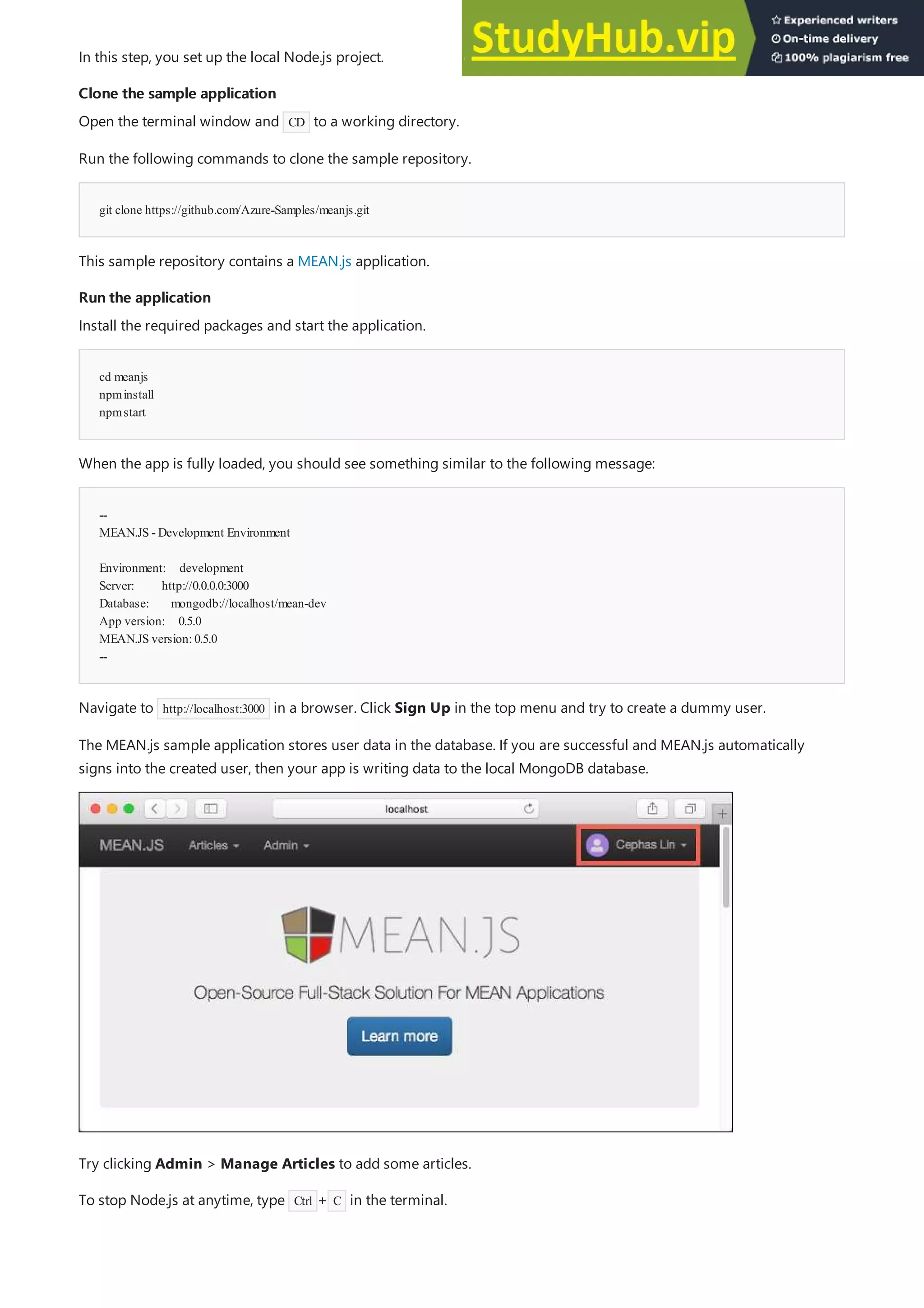 Clone the sample application
Clone the sample application
git clone https://github.com/Azure-Samples/meanjs.git
Run the application
Run the application
cd meanjs
npminstall
npmstart
--
MEAN.JS - Development Environment
Environment: development
Server: http://0.0.0.0:3000
Database: mongodb://localhost/mean-dev
App version: 0.5.0
MEAN.JS version:0.5.0
--
In this step, you set up the local Node.js project.
Open the terminal window and CD to a working directory.
Run the following commands to clone the sample repository.
This sample repository contains a MEAN.js application.
Install the required packages and start the application.
When the app is fully loaded, you should see something similar to the following message:
Navigate to http://localhost:3000 in a browser. Click Sign Up in the top menu and try to create a dummy user.
The MEAN.js sample application stores user data in the database. If you are successful and MEAN.js automatically
signs into the created user, then your app is writing data to the local MongoDB database.
Try clicking Admin > Manage Articles to add some articles.
To stop Node.js at anytime, type Ctrl + C in the terminal.
 