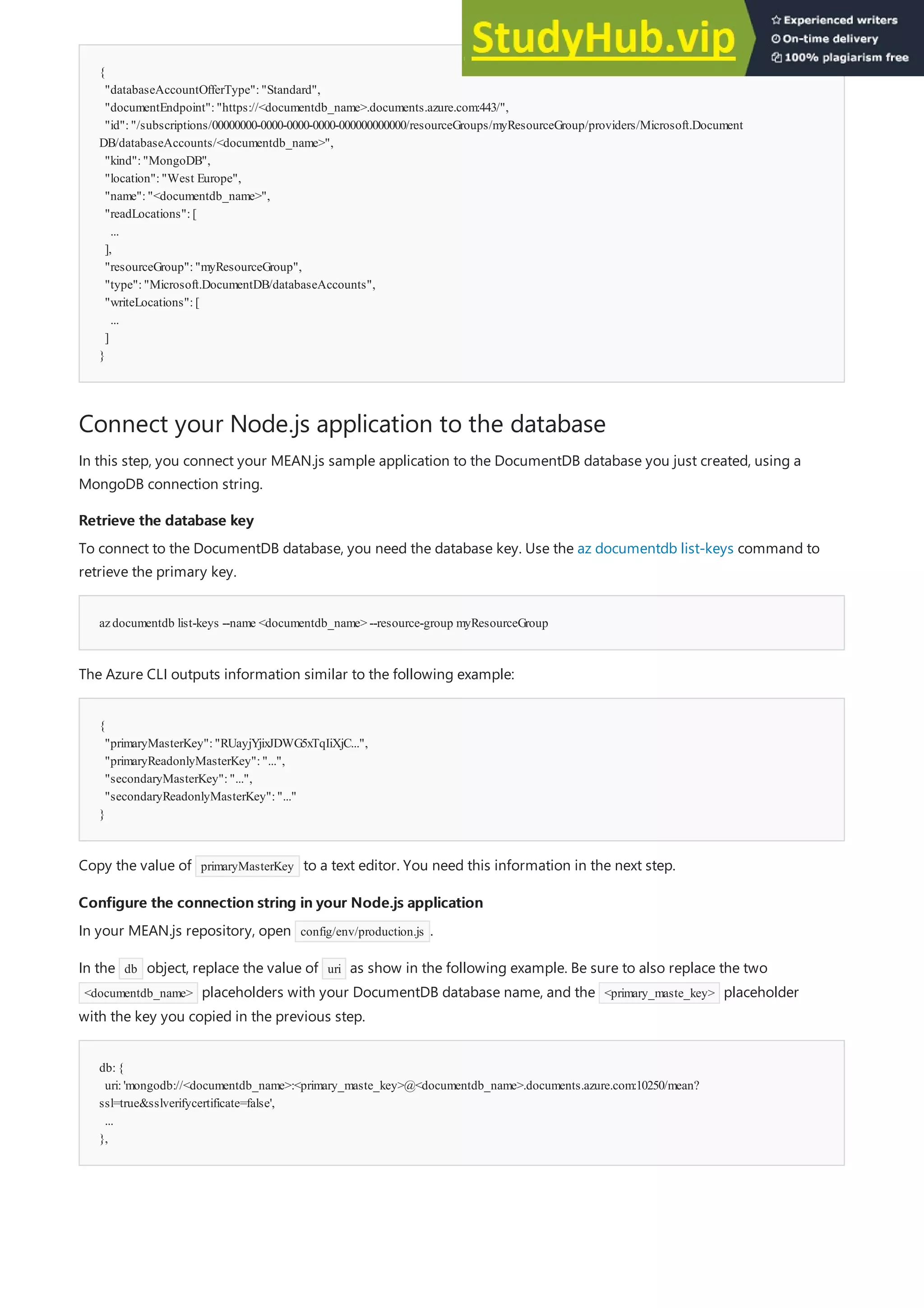 {
"databaseAccountOfferType":"Standard",
"documentEndpoint":"https://<documentdb_name>.documents.azure.com:443/",
"id":"/subscriptions/00000000-0000-0000-0000-000000000000/resourceGroups/myResourceGroup/providers/Microsoft.Document
DB/databaseAccounts/<documentdb_name>",
"kind":"MongoDB",
"location":"West Europe",
"name":"<documentdb_name>",
"readLocations":[
...
],
"resourceGroup":"myResourceGroup",
"type":"Microsoft.DocumentDB/databaseAccounts",
"writeLocations":[
...
]
}
Connect your Node.js application to the database
Retrieve the database key
Retrieve the database key
azdocumentdb list-keys --name <documentdb_name> --resource-group myResourceGroup
{
"primaryMasterKey":"RUayjYjixJDWG5xTqIiXjC...",
"primaryReadonlyMasterKey":"...",
"secondaryMasterKey":"...",
"secondaryReadonlyMasterKey":"..."
}
Configure the connection string in your Node.js application
Configure the connection string in your Node.js application
db:{
uri:'mongodb://<documentdb_name>:<primary_maste_key>@<documentdb_name>.documents.azure.com:10250/mean?
ssl=true&sslverifycertificate=false',
...
},
In this step, you connect your MEAN.js sample application to the DocumentDB database you just created, using a
MongoDB connection string.
To connect to the DocumentDB database, you need the database key. Use the az documentdb list-keys command to
retrieve the primary key.
The Azure CLI outputs information similar to the following example:
Copy the value of primaryMasterKey to a text editor. You need this information in the next step.
In your MEAN.js repository, open config/env/production.js .
In the db object, replace the value of uri as show in the following example. Be sure to also replace the two
<documentdb_name> placeholders with your DocumentDB database name, and the <primary_maste_key> placeholder
with the key you copied in the previous step.
 