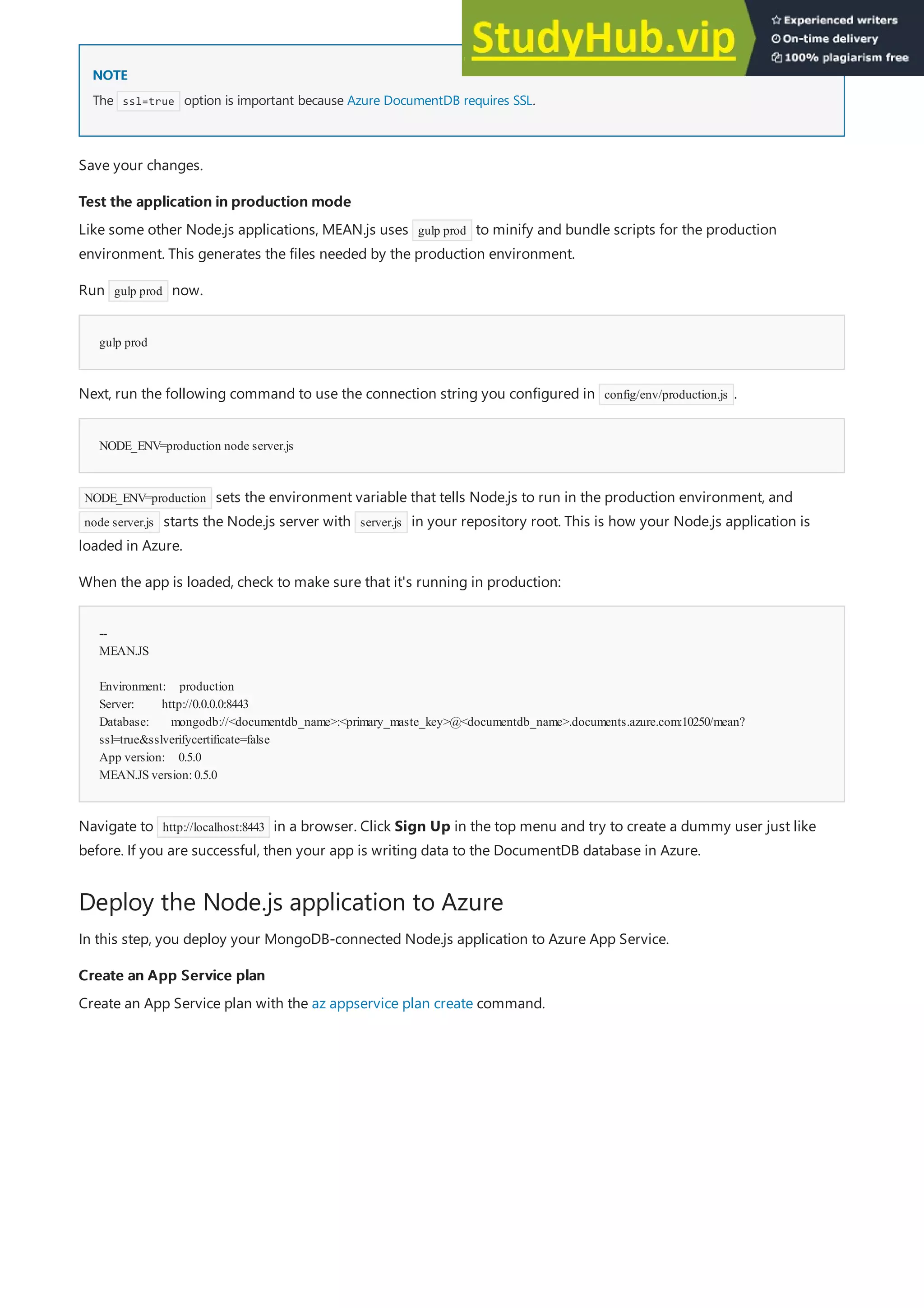 NOTE
NOTE
Test the application in production mode
Test the application in production mode
gulp prod
NODE_ENV=production node server.js
--
MEAN.JS
Environment: production
Server: http://0.0.0.0:8443
Database: mongodb://<documentdb_name>:<primary_maste_key>@<documentdb_name>.documents.azure.com:10250/mean?
ssl=true&sslverifycertificate=false
App version: 0.5.0
MEAN.JS version:0.5.0
Deploy the Node.js application to Azure
Create an App Service plan
Create an App Service plan
The ssl=true option is important because Azure DocumentDB requires SSL.
Save your changes.
Like some other Node.js applications, MEAN.js uses gulp prod to minify and bundle scripts for the production
environment. This generates the files needed by the production environment.
Run gulp prod now.
Next, run the following command to use the connection string you configured in config/env/production.js .
NODE_ENV=production sets the environment variable that tells Node.js to run in the production environment, and
node server.js starts the Node.js server with server.js in your repository root. This is how your Node.js application is
loaded in Azure.
When the app is loaded, check to make sure that it's running in production:
Navigate to http://localhost:8443 in a browser. Click Sign Up in the top menu and try to create a dummy user just like
before. If you are successful, then your app is writing data to the DocumentDB database in Azure.
In this step, you deploy your MongoDB-connected Node.js application to Azure App Service.
Create an App Service plan with the az appservice plan create command.
 