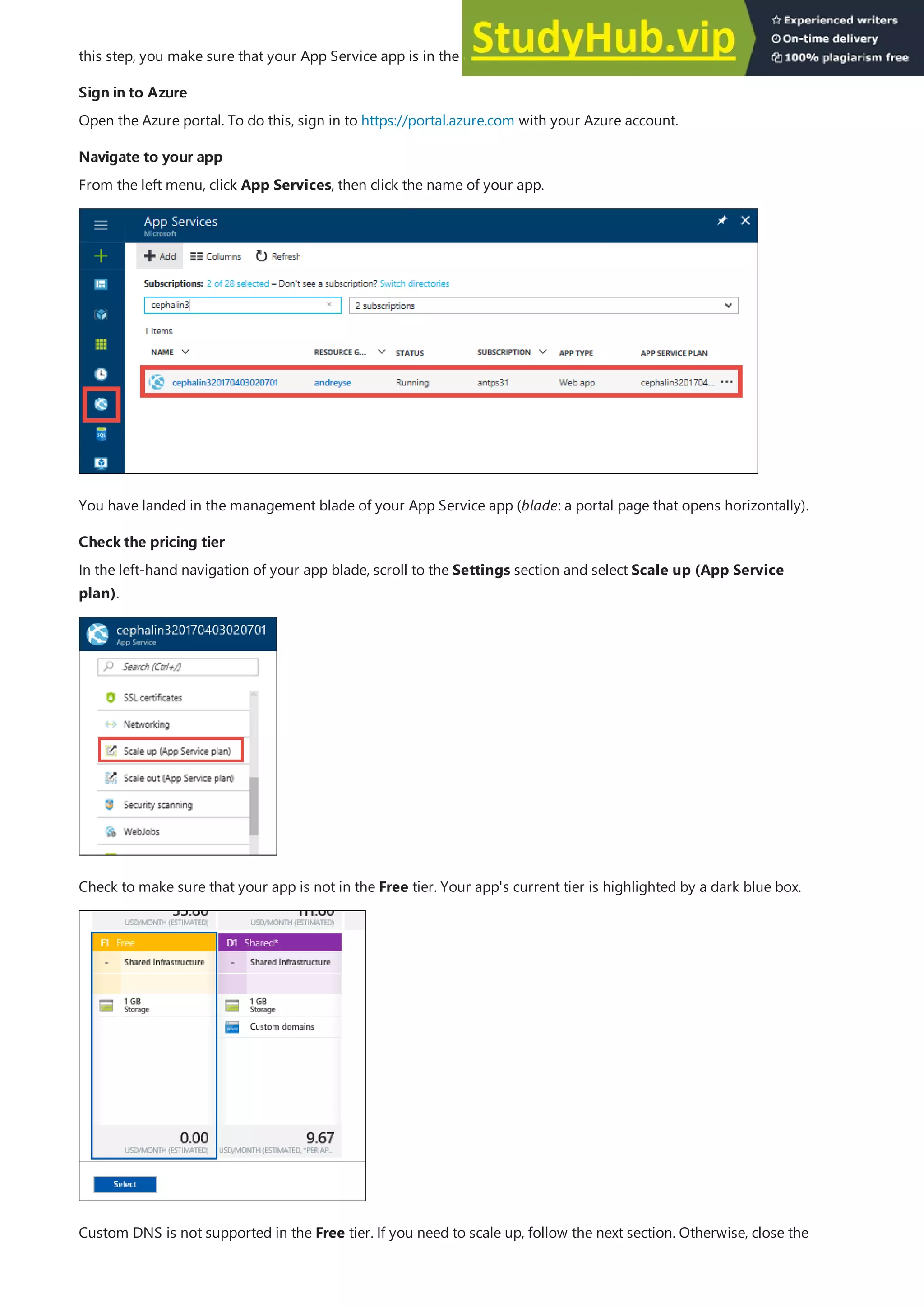 Sign in to Azure
Sign in to Azure
Navigate to your app
Navigate to your app
Check the pricing tier
Check the pricing tier
this step, you make sure that your App Service app is in the supported pricing tier.
Open the Azure portal. To do this, sign in to https://portal.azure.com with your Azure account.
From the left menu, click App Services, then click the name of your app.
You have landed in the management blade of your App Service app (blade: a portal page that opens horizontally).
In the left-hand navigation of your app blade, scroll to the Settings section and select Scale up (App Service
plan).
Check to make sure that your app is not in the Free tier. Your app's current tier is highlighted by a dark blue box.
Custom DNS is not supported in the Free tier. If you need to scale up, follow the next section. Otherwise, close the
 
