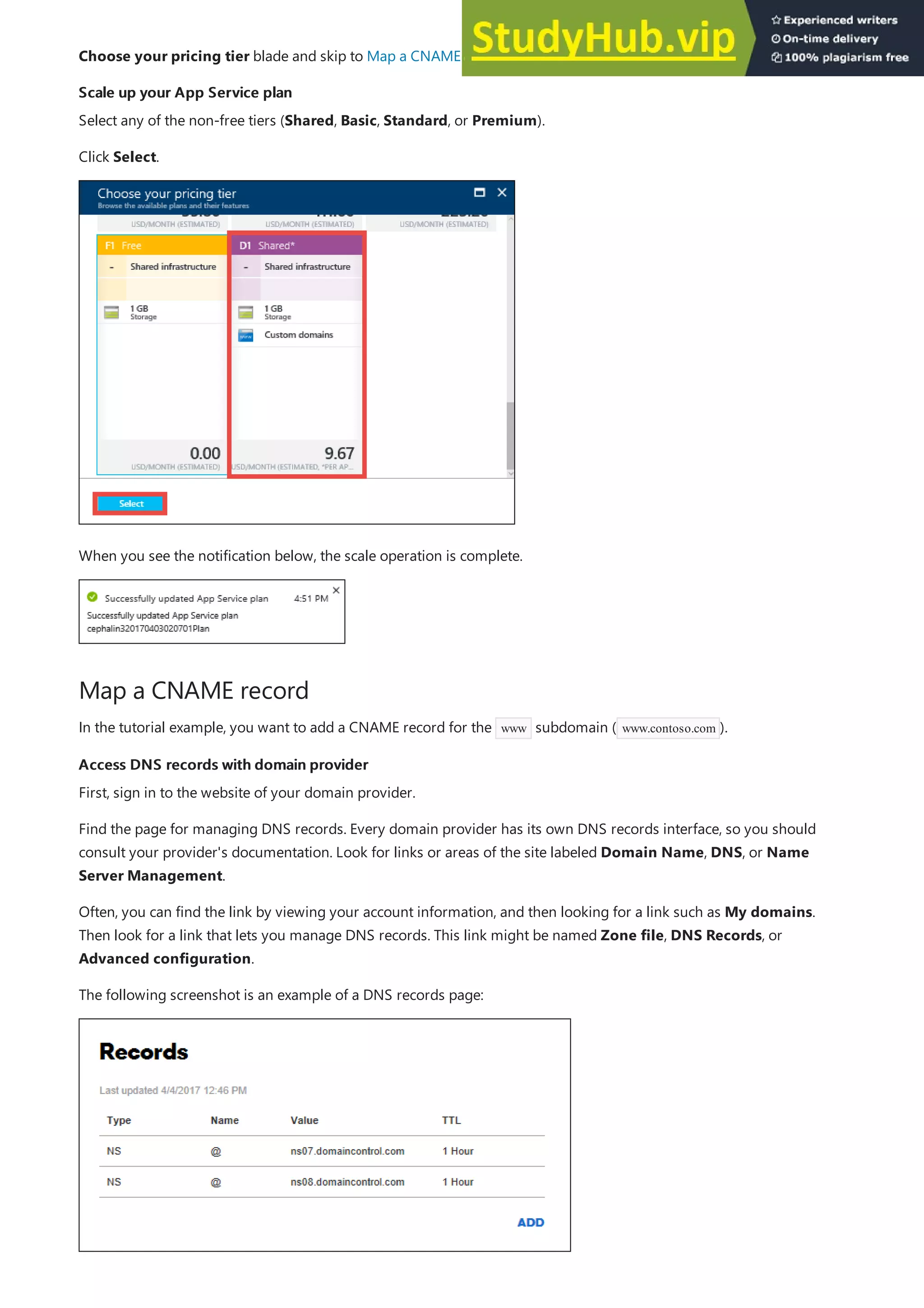 Scale up your App Service plan
Scale up your App Service plan
Map a CNAME record
Access DNS records with domain provider
Access DNS records with domain provider
Choose your pricing tier blade and skip to Map a CNAME record or Map an A record.
Select any of the non-free tiers (Shared, Basic, Standard, or Premium).
Click Select.
When you see the notification below, the scale operation is complete.
In the tutorial example, you want to add a CNAME record for the www subdomain ( www.contoso.com ).
First, sign in to the website of your domain provider.
Find the page for managing DNS records. Every domain provider has its own DNS records interface, so you should
consult your provider's documentation. Look for links or areas of the site labeled Domain Name, DNS, or Name
Server Management.
Often, you can find the link by viewing your account information, and then looking for a link such as My domains.
Then look for a link that lets you manage DNS records. This link might be named Zone file, DNS Records, or
Advanced configuration.
The following screenshot is an example of a DNS records page:
 