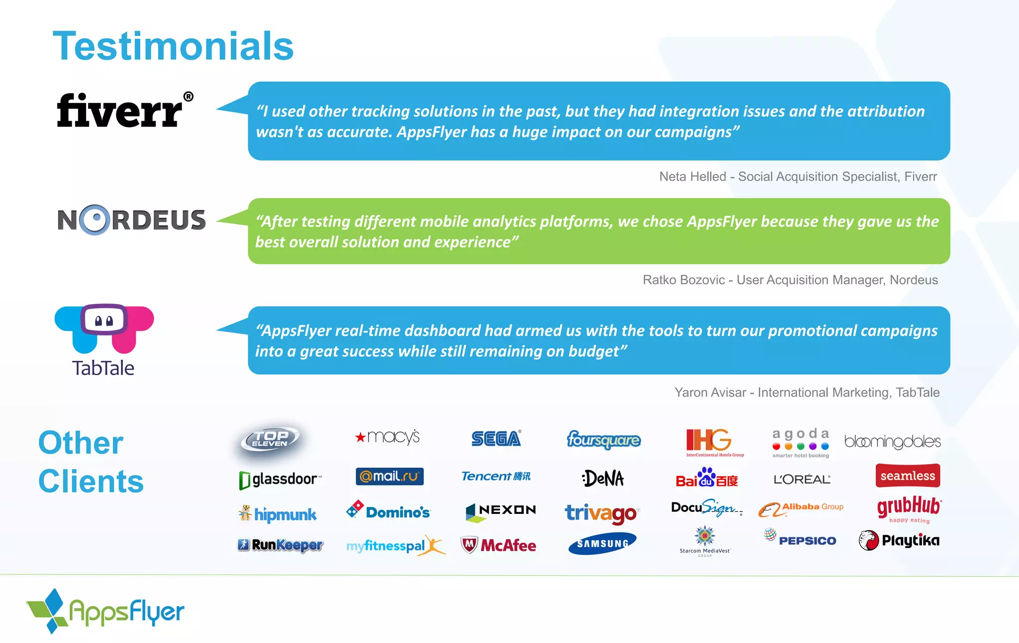 Testimonials
“I used other tracking solutions in the past, but they had integration issues and the attribution
wasn't as accurate. AppsFlyer has a huge impact on our campaigns”
Neta Helled - Social Acquisition Specialist, Fiverr
“After testing different mobile analytics platforms, we chose AppsFlyer because they gave us the
best overall solution and experience”
Ratko Bozovic - User Acquisition Manager, Nordeus
“AppsFlyer real-time dashboard had armed us with the tools to turn our promotional campaigns
into a great success while still remaining on budget”
Yaron Avisar - International Marketing, TabTale
Other
Clients
 