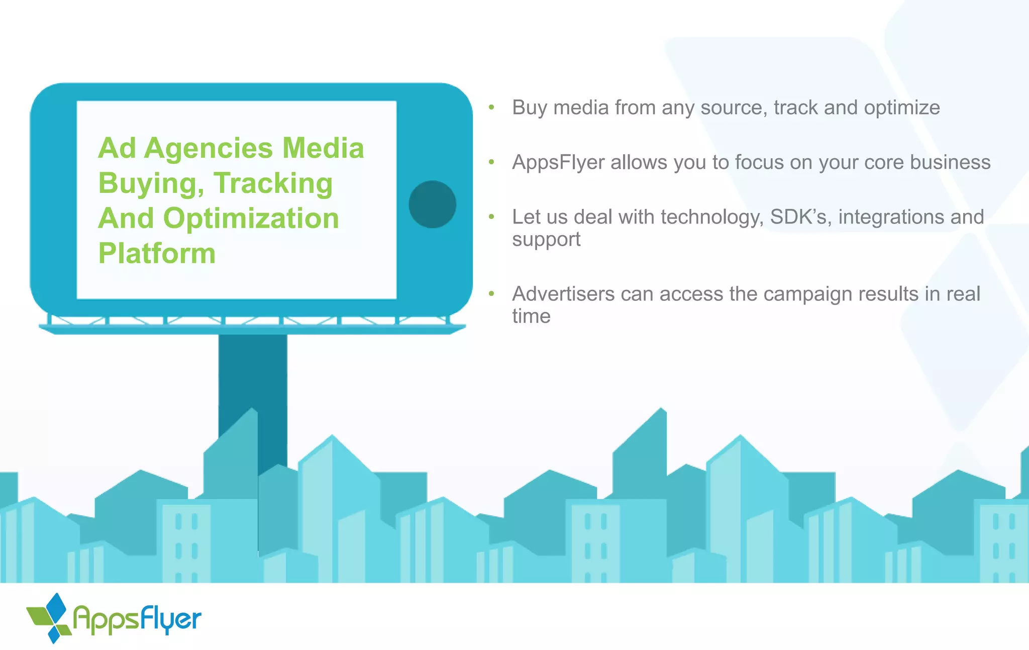 Ad Agencies Media
Buying, Tracking
And Optimization
Platform
• Buy media from any source, track and optimize
• AppsFlyer allows you to focus on your core business
• Let us deal with technology, SDK’s, integrations and
support
• Advertisers can access the campaign results in real
time
 