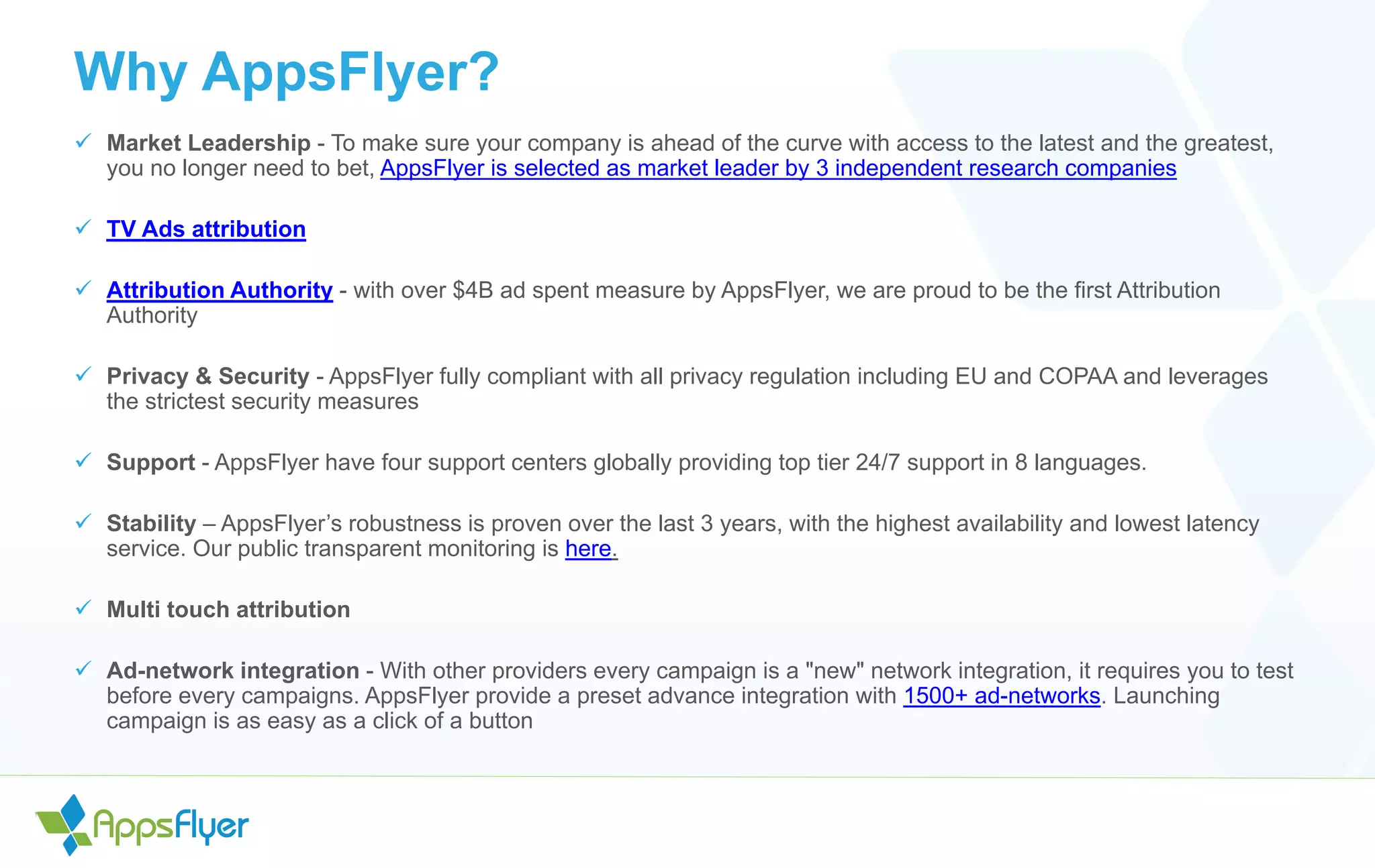 Why AppsFlyer?
 Market Leadership - To make sure your company is ahead of the curve with access to the latest and the greatest,
you no longer need to bet, AppsFlyer is selected as market leader by 3 independent research companies
 TV Ads attribution
 Attribution Authority - with over $4B ad spent measure by AppsFlyer, we are proud to be the first Attribution
Authority
 Privacy & Security - AppsFlyer fully compliant with all privacy regulation including EU and COPAA and leverages
the strictest security measures
 Support - AppsFlyer have four support centers globally providing top tier 24/7 support in 8 languages.
 Stability – AppsFlyer’s robustness is proven over the last 3 years, with the highest availability and lowest latency
service. Our public transparent monitoring is here.
 Multi touch attribution
 Ad-network integration - With other providers every campaign is a "new" network integration, it requires you to test
before every campaigns. AppsFlyer provide a preset advance integration with 1500+ ad-networks. Launching
campaign is as easy as a click of a button
 