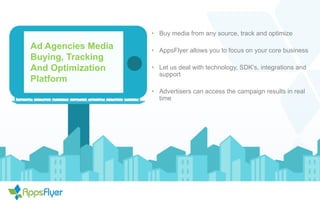 Ad Agencies Media
Buying, Tracking
And Optimization
Platform
• Buy media from any source, track and optimize
• AppsFlyer allows you to focus on your core business
• Let us deal with technology, SDK’s, integrations and
support
• Advertisers can access the campaign results in real
time
 