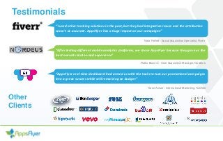 Testimonials
“I used other tracking solutions in the past, but they had integration issues and the attribution
wasn't as accurate. AppsFlyer has a huge impact on our campaigns”
Neta Helled - Social Acquisition Specialist, Fiverr
“After testing different mobile analytics platforms, we chose AppsFlyer because they gave us the
best overall solution and experience”
Ratko Bozovic - User Acquisition Manager, Nordeus
“AppsFlyer real-time dashboard had armed us with the tools to turn our promotional campaigns
into a great success while still remaining on budget”
Yaron Avisar - International Marketing, TabTale
Other
Clients
 