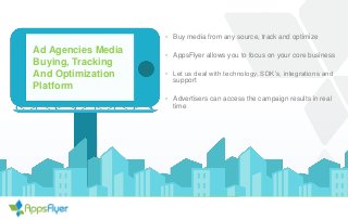 Ad Agencies Media
Buying, Tracking
And Optimization
Platform
• Buy media from any source, track and optimize
• AppsFlyer allows you to focus on your core business
• Let us deal with technology, SDK’s, integrations and
support
• Advertisers can access the campaign results in real
time
 