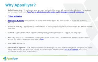 Why AppsFlyer?
• Market Leadership - To make sure your company is ahead of the curve with access to the latest and the greatest,
you no longer need to bet, AppsFlyer is selected as market leader by 3 independent research companies
• TV Ads attribution
• Attribution Authority - with over $1B ad spent measure by AppsFlyer, we are proud to be the first Attribution
Authority
• Privacy & Security - AppsFlyer fully compliant with all privacy regulation globally and leverages the strictest security
measures
• Support - AppsFlyer have four support centers globally providing top tier 24/7 support in 8 languages.
• Stability – AppsFlyer’s robustness is proven over the last 3 years, with the highest availability and lowest latency
service. Our public transparent monitoring is here.
• Multi touch attribution
• Ad-network integration - With other providers every campaign is a "new" network integration, it requires you to test
before every campaigns. AppsFlyer provide a preset advance integration with 1000+ ad-networks. Launching
campaign is as easy as a click of a button
 