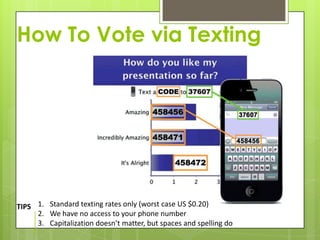 How To Vote via Texting




TIPS 1. Standard texting rates only (worst case US $0.20)
     2. We have no access to your phone number
     3. Capitalization doesn’t matter, but spaces and spelling do
 