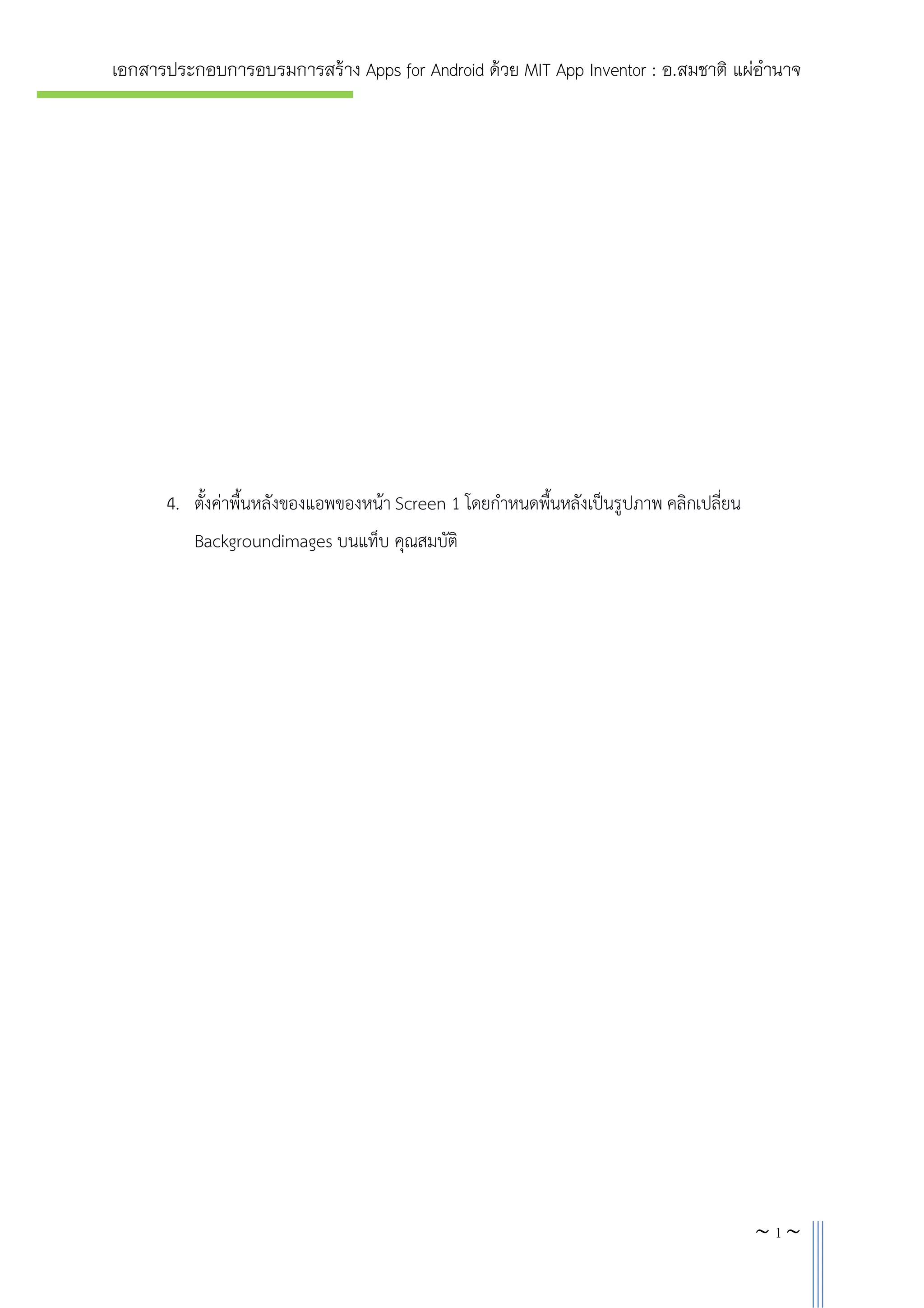 เอกสารประกอบการอบรมการสราง Apps for Android ดวย MIT App Inventor : อ.สมชาติ แผอํานาจ

4. ตั้งคาพื้นหลังของแอพของหนา Screen 1 โดยกําหนดพื้นหลังเปนรูปภาพ คลิกเปลี่ยน
Backgroundimages บนแท็บ คุณสมบัติ

~3~

 