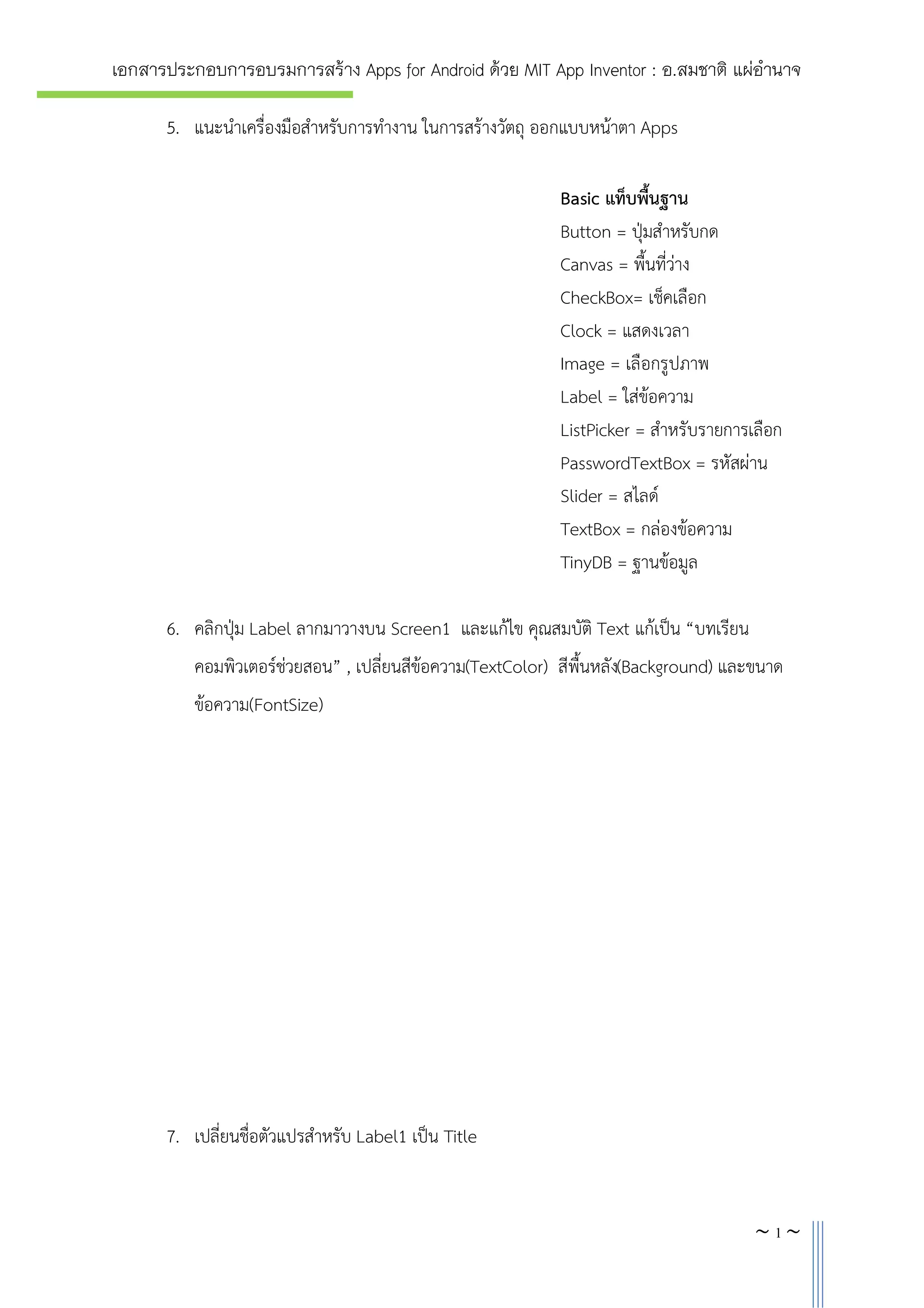 เอกสารประกอบการอบรมการสราง Apps for Android ดวย MIT App Inventor : อ.สมชาติ แผอํานาจ
5. แนะนําเครื่องมือสําหรับการทํางาน ในการสรางวัตถุ ออกแบบหนาตา Apps
Basic แท็บพื้นฐาน
Button = ปุมสําหรับกด
Canvas = พื้นที่วาง
CheckBox= เช็คเลือก
Clock = แสดงเวลา
Image = เลือกรูปภาพ
Label = ใสขอความ
ListPicker = สําหรับรายการเลือก
PasswordTextBox = รหัสผาน
Slider = สไลด
TextBox = กลองขอความ
TinyDB = ฐานขอมูล
6. คลิกปุม Label ลากมาวางบน Screen1 และแกไข คุณสมบัติ Text แกเปน “บทเรียน
คอมพิวเตอรชวยสอน” , เปลี่ยนสีขอความ(TextColor) สีพื้นหลัง(Background) และขนาด
ขอความ(FontSize)

7. เปลี่ยนชื่อตัวแปรสําหรับ Label1 เปน Title

~4~

 