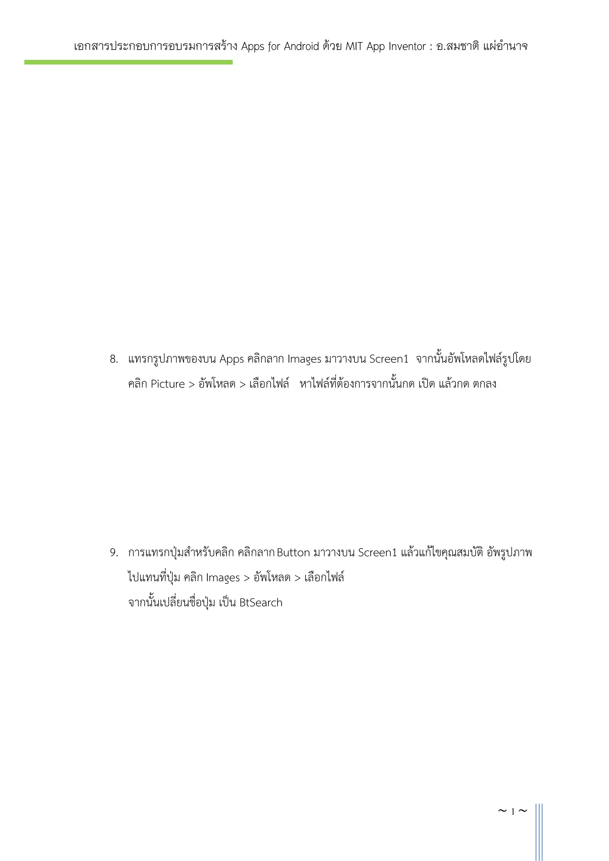 เอกสารประกอบการอบรมการสราง Apps for Android ดวย MIT App Inventor : อ.สมชาติ แผอํานาจ

8. แทรกรูปภาพของบน Apps คลิกลาก Images มาวางบน Screen1 จากนั้นอัพโหลดไฟลรูปโดย
คลิก Picture > อัพโหลด > เลือกไฟล หาไฟลที่ตองการจากนั้นกด เปด แลวกด ตกลง

9. การแทรกปุมสําหรับคลิก คลิกลาก Button มาวางบน Screen1 แลวแกไขคุณสมบัติ อัพรูปภาพ
ไปแทนที่ปุม คลิก Images > อัพโหลด > เลือกไฟล
จากนั้นเปลี่ยนชื่อปุม เปน BtSearch

~5~

 
