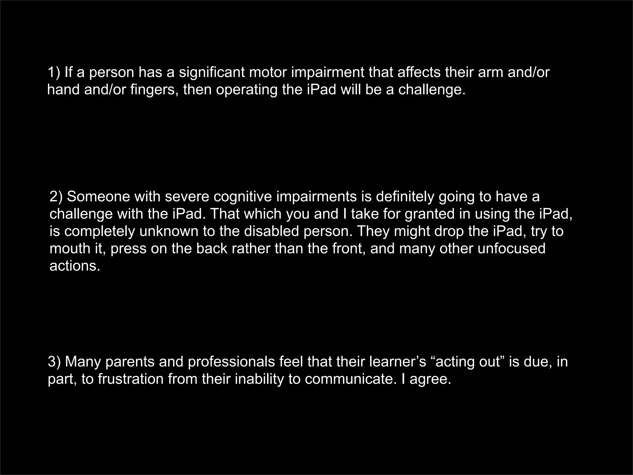 1) If a person has a significant motor impairment that affects their arm and/or
hand and/or fingers, then operating the iPad will be a challenge.




2) Someone with severe cognitive impairments is definitely going to have a
challenge with the iPad. That which you and I take for granted in using the iPad,
is completely unknown to the disabled person. They might drop the iPad, try to
mouth it, press on the back rather than the front, and many other unfocused
actions.




3) Many parents and professionals feel that their learner’s “acting out” is due, in
part, to frustration from their inability to communicate. I agree.
 