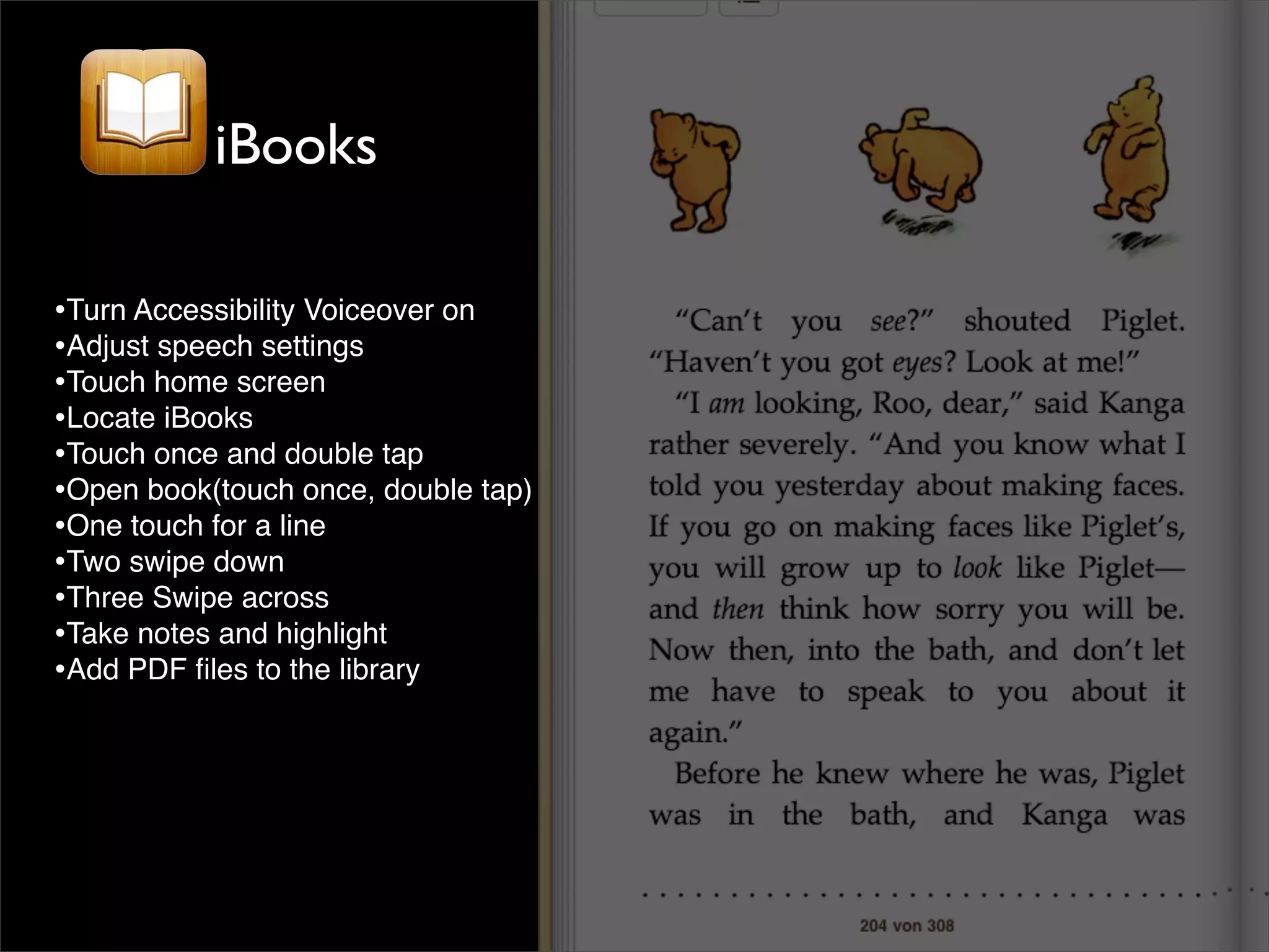 iBooks

•Turn Accessibility Voiceover on
•Adjust speech settings
•Touch home screen
•Locate iBooks
•Touch once and double tap
•Open book(touch once, double tap)
•One touch for a line
•Two swipe down
•Three Swipe across
•Take notes and highlight
•Add PDF ﬁles to the library
 