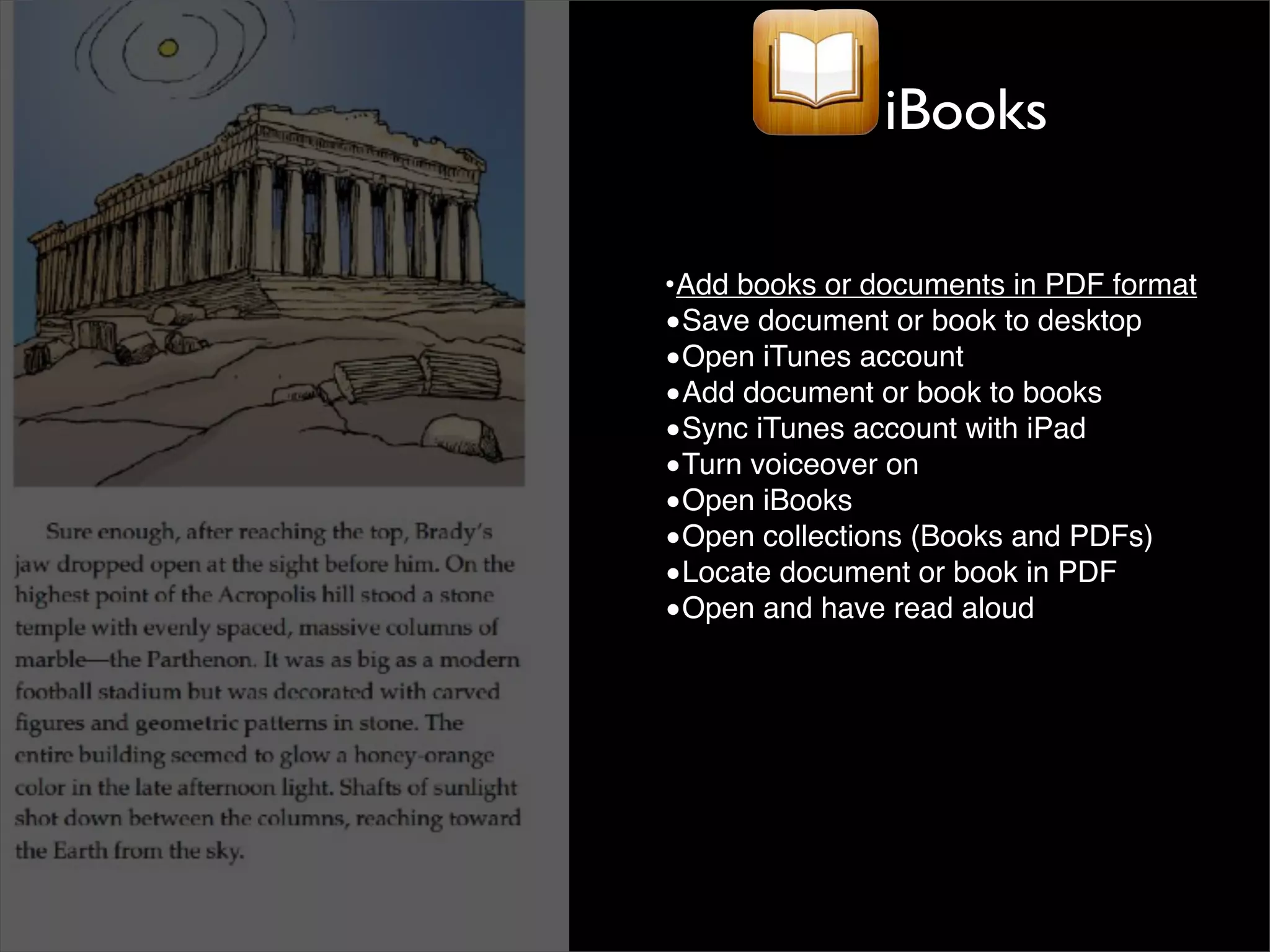 iBooks

•Add books or documents in PDF format
•Save document or book to desktop
•Open iTunes account
•Add document or book to books
•Sync iTunes account with iPad
•Turn voiceover on
•Open iBooks
•Open collections (Books and PDFs)
•Locate document or book in PDF
•Open and have read aloud
 