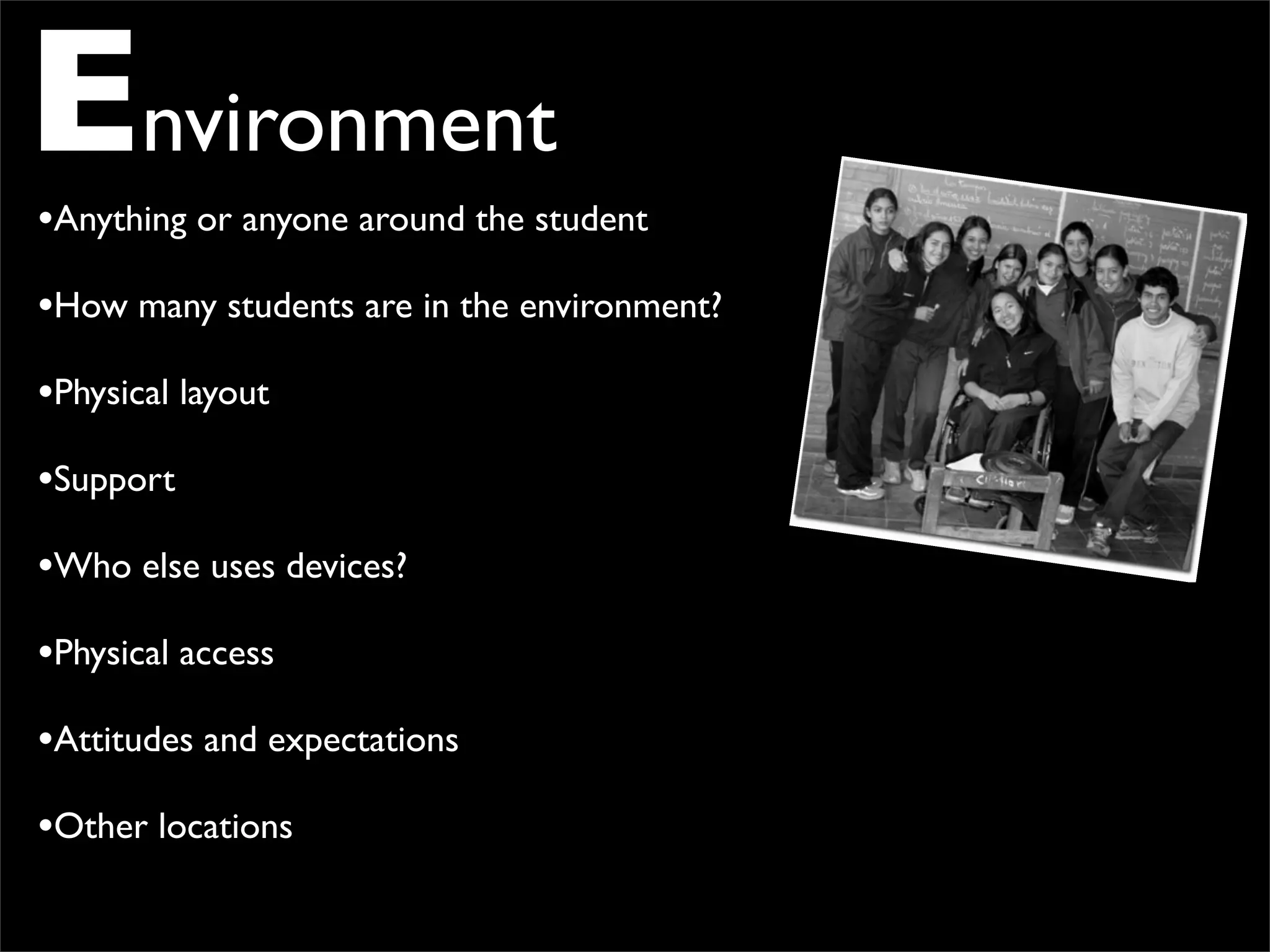 Environment
•Anything or anyone around the student
•How many students are in the environment?
•Physical layout
•Support
•Who else uses devices?
•Physical access
•Attitudes and expectations
•Other locations
 