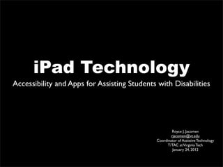 iPad Technology
Accessibility and Apps for Assisting Students with Disabilities




                                                      Royce J. Jacomen
                                                     rjacomen@vt.edu
                                             Coordinator of Assistive Technology
                                                   T/TAC at Virginia Tech
                                                      January 24, 2012
 