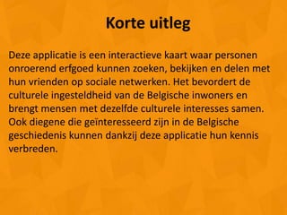Korte uitleg
Deze applicatie is een interactieve kaart waar personen
onroerend erfgoed kunnen zoeken, bekijken en delen met
hun vrienden op sociale netwerken. Het bevordert de
culturele ingesteldheid van de Belgische inwoners en
brengt mensen met dezelfde culturele interesses samen.
Ook diegene die geïnteresseerd zijn in de Belgische
geschiedenis kunnen dankzij deze applicatie hun kennis
verbreden.
 
