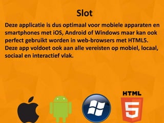 Slot
Deze applicatie is dus optimaal voor mobiele apparaten en
smartphones met iOS, Android of Windows maar kan ook
perfect gebruikt worden in web-browsers met HTML5.
Deze app voldoet ook aan alle vereisten op mobiel, locaal,
sociaal en interactief vlak.
 
