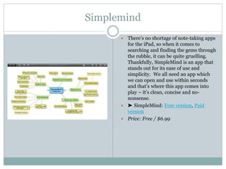  There’s no shortage of note-taking apps
for the iPad, so when it comes to
searching and finding the gems through
the rubble, it can be quite gruelling.
Thankfully, SimpleMind is an app that
stands out for its ease of use and
simplicity. We all need an app which
we can open and use within seconds
and that’s where this app comes into
play – it’s clean, concise and no-
nonsense.
 ➤ SimpleMind: Free version, Paid
version
 Price: Free / $6.99
Simplemind
 