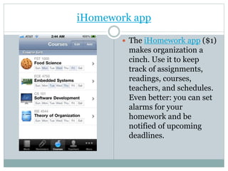 iHomework app
 The iHomework app ($1)
makes organization a
cinch. Use it to keep
track of assignments,
readings, courses,
teachers, and schedules.
Even better: you can set
alarms for your
homework and be
notified of upcoming
deadlines.
 