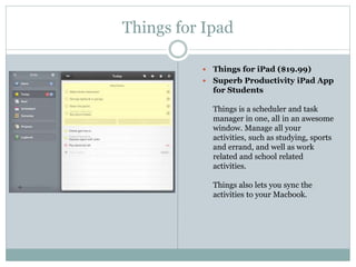 Things for Ipad
 Things for iPad ($19.99)
 Superb Productivity iPad App
for Students
Things is a scheduler and task
manager in one, all in an awesome
window. Manage all your
activities, such as studying, sports
and errand, and well as work
related and school related
activities.
Things also lets you sync the
activities to your Macbook.
 