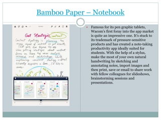 Bamboo Paper – Notebook
 Famous for its pen graphic tablets,
Wacom’s first foray into the app market
is quite an impressive one. It’s stuck to
its trademark of pressure-sensitive
products and has created a note-taking
productivity app ideally suited for
students. With the help of a stylus,
make the most of your own natural
handwriting by sketching and
annotating notes, import images and
then print, save or email to share work
with fellow colleagues for slideshows,
brainstorming sessions and
presentations.
 