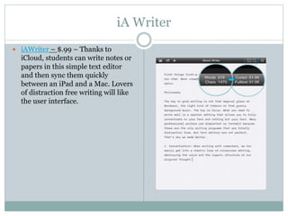 iA Writer
 iAWriter – $.99 – Thanks to
iCloud, students can write notes or
papers in this simple text editor
and then sync them quickly
between an iPad and a Mac. Lovers
of distraction free writing will like
the user interface.
 