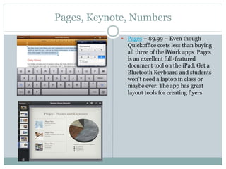 Pages, Keynote, Numbers
 Pages – $9.99 – Even though
Quickoffice costs less than buying
all three of the iWork apps Pages
is an excellent full-featured
document tool on the iPad. Get a
Bluetooth Keyboard and students
won’t need a laptop in class or
maybe ever. The app has great
layout tools for creating flyers
 