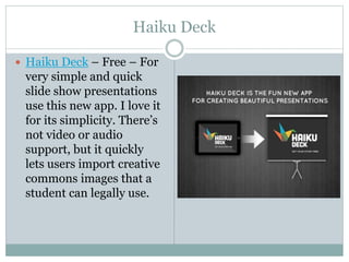 Haiku Deck
 Haiku Deck – Free – For
very simple and quick
slide show presentations
use this new app. I love it
for its simplicity. There’s
not video or audio
support, but it quickly
lets users import creative
commons images that a
student can legally use.
 