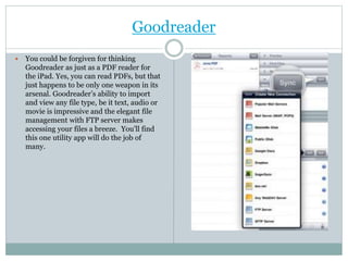 Goodreader
 You could be forgiven for thinking
Goodreader as just as a PDF reader for
the iPad. Yes, you can read PDFs, but that
just happens to be only one weapon in its
arsenal. Goodreader’s ability to import
and view any file type, be it text, audio or
movie is impressive and the elegant file
management with FTP server makes
accessing your files a breeze. You’ll find
this one utility app will do the job of
many.
 