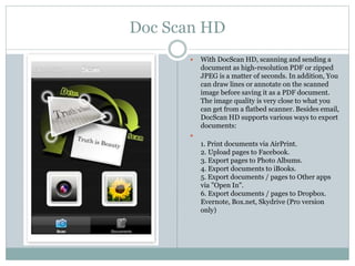 Doc Scan HD
 With DocScan HD, scanning and sending a
document as high-resolution PDF or zipped
JPEG is a matter of seconds. In addition, You
can draw lines or annotate on the scanned
image before saving it as a PDF document.
The image quality is very close to what you
can get from a flatbed scanner. Besides email,
DocScan HD supports various ways to export
documents:

1. Print documents via AirPrint.
2. Upload pages to Facebook.
3. Export pages to Photo Albums.
4. Export documents to iBooks.
5. Export documents / pages to Other apps
via "Open In".
6. Export documents / pages to Dropbox.
Evernote, Box.net, Skydrive (Pro version
only)
 