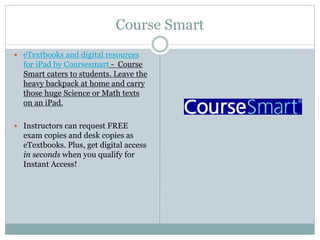 Course Smart
 eTextbooks and digital resources
for iPad by Coursesmart - Course
Smart caters to students. Leave the
heavy backpack at home and carry
those huge Science or Math texts
on an iPad.
 Instructors can request FREE
exam copies and desk copies as
eTextbooks. Plus, get digital access
in seconds when you qualify for
Instant Access!
 