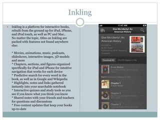 Inkling
 Inkling is a platform for interactive books,
rebuilt from the ground up for iPad, iPhone,
and iPod touch, as well as PC and Mac..
No matter the topic, titles on Inkling are
packed with features not found anywhere
else:
* Movies, animations, music, podcasts,
slideshows, interactive images, 3D models
and more
* Chapters, sections, and figures organized
specifically for iPad and iPhone for intuitive
navigation that works for each device
* Predictive search for every word in the
book, as well as in Google and Wikipedia
* Highlights, notes and links gathered
instantly into your searchable notebook
* Interactive quizzes and study tools so you
see if you know what you think you know
* Shared notes with your friends and teachers
for questions and discussions
* Free content updates that keep your books
up-to-date
 
